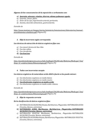 Algunas de las consecuencias de la exposición a carbamatos son:
a) Anorexia, náuseas, vómitos, diarrea, edema pulmonar agudo.
b) Gastritis, cáncer, fiebre.
c) Dolor de los ojos, hipertensión arterial, peritonitis.
d) Anemia, desorden alimenticio, gastroenteritis.
Extraído de
http://www.msal.gov.ar/images/stories/ministerio/intoxicaciones/laboratorios/manual-
procedimientos-analiticos.pdf (Página 83)
3. Elija lo incorrecto según corresponda:
Las técnicas de extracción de tóxicos orgánicos fijos son:
a) Con etanol-técnica de Stas-Otto
b) Con éter etílico
c) Con cloroformo
d) Con benceno
Extraído de
http://pendientedemigracion.ucm.es/info/medlegal/2%20Grado/Medicina/MedLegal_Toxi/
Hosp_12_octubre/clases/06toxicologia.pdf (Página 29)
4. Todas son incorrectas excepto
Los tóxicos orgánicos de naturaleza acida débil o fuerte se los puede extraer:
a) Con disolventes orgánicos en medio básico
b) Con disolventes orgánicos en medio neutro
c) Con disolventes orgánicos en medio acido
d) Con disolventes orgánicos en medio acido o básico
Extraído de
http://pendientedemigracion.ucm.es/info/medlegal/2%20Grado/Medicina/MedLegal_Toxi/
Hosp_12_octubre/clases/06toxicologia.pdf (Página 29)
5. Elija la respuesta correcta
De la clasificación de tóxicos orgánicos fijos:
a) NATURALEZAALCALINAMarihuana,Barbituricos,Plaguicidas-NATURALEZAACIDA
(Cocaína, Benzos, estricnina)
b) NATURALEZA ACIDA Marihuana, Barbituricos, Plaguicidas-NATURALEZA
ALCALINA (Cocaína, Benzos, estricnina)
c) NATURALEZA VEGETAL Marihuana, Barbituricos, Plaguicidas-NATURALEZA
ALCALINA (Cocaína, Benzos, estricnina)
d) NATURALEZAACIDAMarihuana,Barbituricos,Plaguicidas-NATURALEZA VEGETAL
(Cocaína, Benzos, estricnina)
 
