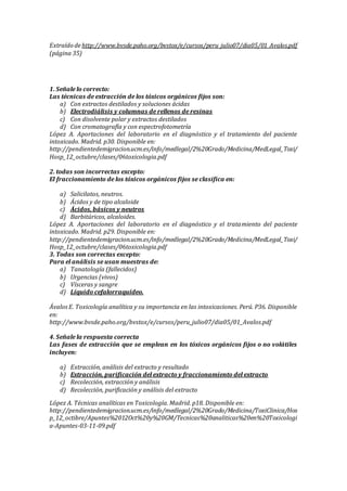 Extraído de http://www.bvsde.paho.org/bvstox/e/cursos/peru_julio07/dia05/01_Avalos.pdf
(página 35)
1. Señale lo correcto:
Las técnicas de extracción de los tóxicos orgánicos fijos son:
a) Con extractos destilados y soluciones ácidas
b) Electrodiálisis y columnas de rellenos de resinas
c) Con disolvente polar y extractos destilados
d) Con cromatografía y con espectrofotometría
López A. Aportaciones del laboratorio en el diagnóstico y el tratamiento del paciente
intoxicado. Madrid. p30. Disponible en:
http://pendientedemigracion.ucm.es/info/medlegal/2%20Grado/Medicina/MedLegal_Toxi/
Hosp_12_octubre/clases/06toxicologia.pdf
2. todas son incorrectas excepto:
El fraccionamiento de los tóxicos orgánicos fijos se clasifica en:
a) Salicilatos, neutros.
b) Ácidos y de tipo alcaloide
c) Ácidos, básicos y neutros
d) Barbitúricos, alcaloides.
López A. Aportaciones del laboratorio en el diagnóstico y el tratamiento del paciente
intoxicado. Madrid. p29. Disponible en:
http://pendientedemigracion.ucm.es/info/medlegal/2%20Grado/Medicina/MedLegal_Toxi/
Hosp_12_octubre/clases/06toxicologia.pdf
3. Todas son correctas excepto:
Para el análisis se usan muestras de:
a) Tanatología (fallecidos)
b) Urgencias (vivos)
c) Vísceras y sangre
d) Líquido cefalorraquídeo.
ÁvalosE. Toxicología analítica y su importancia en las intoxicaciones. Perú. P36. Disponible
en:
http://www.bvsde.paho.org/bvstox/e/cursos/peru_julio07/dia05/01_Avalos.pdf
4. Señale la respuesta correcta
Las fases de extracción que se emplean en los tóxicos orgánicos fijos o no volátiles
incluyen:
a) Extracción, análisis del extracto y resultado
b) Extracción, purificación del extracto y fraccionamiento del extracto
c) Recolección, extracción y análisis
d) Recolección, purificación y análisis del extracto
López A. Técnicas analíticas en Toxicología. Madrid. p18. Disponible en:
http://pendientedemigracion.ucm.es/info/medlegal/2%20Grado/Medicina/ToxiClinica/Hos
p_12_octibre/Apuntes%2012Oct%20y%20GM/Tecnicas%20analiticas%20en%20Toxicologi
a-Apuntes-03-11-09.pdf
 
