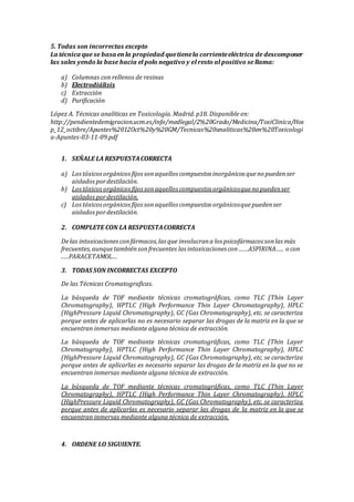 5. Todas son incorrectas excepto
La técnica que se basa enla propiedad quetienela corrienteeléctrica de descomponer
las sales yendo la base hacia el polo negativo y el resto al positivo se llama:
a) Columnas con rellenos de resinas
b) Electrodiálisis
c) Extracción
d) Purificación
López A. Técnicas analíticas en Toxicología. Madrid. p18. Disponible en:
http://pendientedemigracion.ucm.es/info/medlegal/2%20Grado/Medicina/ToxiClinica/Hos
p_12_octibre/Apuntes%2012Oct%20y%20GM/Tecnicas%20analiticas%20en%20Toxicologi
a-Apuntes-03-11-09.pdf
1. SEÑALE LA RESPUESTACORRECTA
a) Lostóxicosorgánicosfijossonaquellos compuestos inorgánicos queno puedenser
aisladospordestilación.
b) Lostóxicos orgánicosfijossonaquellos compuestos orgánicosqueno puedenser
aisladospordestilación.
c) Lostóxicosorgánicosfijossonaquellos compuestos orgánicosquepuedenser
aisladospordestilación.
2. COMPLETE CON LA RESPUESTACORRECTA
Delas intoxicacionesconfármacos,las que involucrana los psicofármacos sonlas más
frecuentes,aunquetambiénsonfrecuentes las intoxicaciones con……ASPIRINA….. o con
..…PARACETAMOL…
3. TODAS SON INCORRECTAS EXCEPTO
De las Técnicas Cromatograficas.
La búsqueda de TOF mediante técnicas cromatográficas, como TLC (Thin Layer
Chromatography), HPTLC (High Performance Thin Layer Chromatography), HPLC
(HighPressure Liquid Chromatography), GC (Gas Chromatography), etc. se caracteriza
porque antes de aplicarlas no es necesario separar las drogas de la matriz en la que se
encuentran inmersas mediante alguna técnica de extracción.
La búsqueda de TOF mediante técnicas cromatográficas, como TLC (Thin Layer
Chromatography), HPTLC (High Performance Thin Layer Chromatography), HPLC
(HighPressure Liquid Chromatography), GC (Gas Chromatography), etc. se caracteriza
porque antes de aplicarlas es necesario separar las drogas de la matriz en la que no se
encuentran inmersas mediante alguna técnica de extracción.
La búsqueda de TOF mediante técnicas cromatográficas, como TLC (Thin Layer
Chromatography), HPTLC (High Performance Thin Layer Chromatography), HPLC
(HighPressure Liquid Chromatography), GC (Gas Chromatography), etc. se caracteriza
porque antes de aplicarlas es necesario separar las drogas de la matriz en la que se
encuentran inmersas mediante alguna técnica de extracción.
4. ORDENE LO SIGUIENTE.
 