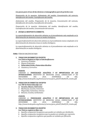 Los pasos para el uso de las técnicas cromaograficas para la práctica son:
Preparación de la muestra, Aislamiento del analito, Concentración del extracto,
Identificación del analito, Cuantificación del analito.
Aislamiento del analito, Preparación de la muestra, Concentración del extracto,
Identificación del analito, Cuantificación del analito.
Preparación de la muestra, Aislamiento del analito, Identificación del analito,
Cuantificación del analito, Concentración del extracto.
5. ESCOJA LA RESPUESTA CORRECTA.
La espectrofotometría de absorción atómica es el procedimiento más empleado en la
determinación de elementos traza en medios biológicos.
La espectrofotometría de absorción atómica es el procedimiento menos empleado en la
determinación de elementos traza en medios biológicos.
La espectrofotometría de absorción atómica es el procedimiento más empleado en la
determinación en medios biológicos.
TEMA: TÓXICOS ORGÁNICOSFIJOS
1. TODAS SON INCORRECTAS EXCEPTO
Los Tóxicos Orgánicos Fijos seSubclasificanen:
a. GaseososyVolátiles
b. Órgano Fosforados
c. Naturaleza Ácida y Naturaleza Alcalina
d. Cáusticosy Corrosivos
FUENTE:
CORDERO A. TOXICOLOGÍA ANALÍTICA Y SU IMPORTANCIA EN LAS
INTOXICACIONES. INSTITUTO DE MEDICINA LEGAL. CONSULTADO 17 DE
NOVIEMBRE DEL 2014. DISPONIBLE EN URL:
http://www.bvsde.paho.org/bvstox/e/cursos/peru_julio07/dia05/01_Avalos.pdf
2. TODAS SON INCORRECTAS EXCEPTO
Los TOF de Naturaleza fija son:
a. Cocaína, Benzos, Estricnina
b. Marihuana, Cocaína, Estricnina
c. Plaguicidas, Cumarinas, Cetonas
d. Benceno, Cocaína, Carbamatos
FUENTE:
CORDERO A. TOXICOLOGÍA ANALÍTICA Y SU IMPORTANCIA EN LAS
INTOXICACIONES. INSTITUTO DE MEDICINA LEGAL. CONSULTADO 17 DE
NOVIEMBRE DEL 2014. DISPONIBLE EN URL:
http://www.bvsde.paho.org/bvstox/e/cursos/peru_julio07/dia05/01_Avalos.pdf
3. TODAS SON INCORRECTAS EXCEPTO
Los Tóxicos orgánicos fijos son:
a. Aquellos compuestos inorgánicos que pueden ser aislados por destilación.
b. Aquellos compuestos inorgánicos que no pueden ser aislados por expresión.
c. Aquellos compuestos orgánicos que pueden ser aislados por filtración.
 