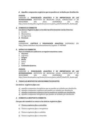d. Aquellos compuestos orgánicos quenopuedenser aislados pordestilación.
FUENTE:
CORDERO A. TOXICOLOGÍA ANALÍTICA Y SU IMPORTANCIA EN LAS
INTOXICACIONES. INSTITUTO DE MEDICINA LEGAL. CONSULTADO 17 DE
NOVIEMBRE DEL 2014. DISPONIBLE EN URL:
http://www.bvsde.paho.org/bvstox/e/cursos/peru_julio07/dia05/01_Avalos.pdf
4. SUBRAYELO CORRECTO
Los tóxicos Orgánicos fijos seinvolucran directamenteconlas Ciencias:
a. Sociales
b. Matemáticas
c. DeIngeniería
d. Forenses
FUENTE:
GIANNASUNI. CAPÍTILO 3 TOXICOLOGÍA ANALÍTICA. DISPONIBLE EN:
http://www.slideshare.net/adnestelamartin/captulo-3-7409408
5. SEÑALE LO CORRECTO
Para suestudioen cadáveres serequieremuestras como:
a. Vísceras
b. Lágrimas
c. Sangre
d. Orina
e. Saliva
f. Uñas
g. ContenidoGástrico
FUENTE:
CORDERO A. TOXICOLOGÍA ANALÍTICA Y SU IMPORTANCIA EN LAS
INTOXICACIONES. INSTITUTO DE MEDICINA LEGAL. CONSULTADO 17 DE
NOVIEMBRE DEL 2014. DISPONIBLE EN URL:
http://www.bvsde.paho.org/bvstox/e/cursos/peru_julio07/dia05/01_Avalos.pdf
1. TODAS LAS RESPUESTAS SONINCORRECTAS EXCEPTO:
Los tóxicos orgánicos fijos son:
a) aquellos compuestos inorgánicos que no pueden ser aislados por destilación.
b) aquellos compuestos orgánicos que pueden ser aislados por destilación.
c) aquellos compuestos orgánicos que no pueden ser aislados por destilación.
d) aquellos compuestos inorgánicos que pueden ser aislados por destilación.
2. SUBRAYE LA RESPUESTA CORRECTA.
Con que otro nombré se conoce a los tóxicos orgánicos fijos:
a) Tóxicos orgánicos fijos o extraíbles
b) Tóxicos orgánicos fijos o inorgánicos
c) Tóxicos orgánicos fijos o volátiles
d) Tóxicos orgánicos fijos o minerales
 