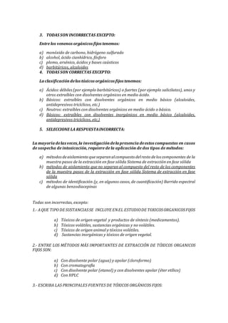 3. TODAS SON INCORRECTAS EXCEPTO:
Entre los venenos orgánicos fijos tenemos:
a) monóxido de carbono, hidrógeno sulfurado
b) alcohol, ácido cianhídrico, fósforo
c) plomo, arsénico, ácidos y bases caústicos
d) barbitúricos, alcaloides
4. TODAS SON CORRECTAS EXCEPTO:
La clasificacióndelos tóxicos orgánicos fijos tenemos:
a) Ácidos:débiles(por ejemplo barbitúricos) o fuertes (por ejemplo salicilatos), unos y
otros extraíbles con disolventes orgánicos en medio ácido.
b) Básicos: extraíbles con disolventes orgánicos en medio básico (alcaloides,
antidepresivos tricíclicos, etc.)
c) Neutros: extraíbles con disolventes orgánicos en medio ácido o básico.
d) Básicos: extraíbles con disolventes inorgánicos en medio básico (alcaloides,
antidepresivos tricíclicos, etc.)
5. SELECCIONE LA RESPUESTAINCORRECTA:
La mayoría delas veces,la investigacióndela presencia deestos compuestos en casos
de sospecha de intoxicación, requiere de la aplicación de dos tipos de métodos:
a) métodosdeaislamiento queseparanalcompuesto delresto delos componentes de la
muestra pasos de la extracción en fase sólida Sistema de extracción en fase sólida
b) métodos de aislamiento que no separan al compuesto del resto de los componentes
de la muestra pasos de la extracción en fase sólida Sistema de extracción en fase
sólida
c) métodos de identificación (y, en algunos casos, de cuantificación) Barrido espectral
de algunas benzodiacepinas
Todas son incorrectas, excepto:
1.- AQUE TIPO DE SUSTANCIASSE INCLUYE ENEL ESTUDIODE TOXICOSORGANICOSFIJOS
a) Tóxicos de origen vegetal y productos de síntesis (medicamentos).
b) Tóxicos volátiles, sustancias orgánicas y no volátiles.
c) Tóxicos de origen animal y tóxicos volátiles.
d) Sustancias inorgánicas y tóxicos de origen vegetal.
2.- ENTRE LOS MÉTODOS MÁS IMPORTANTES DE EXTRACCIÓN DE TÓXICOS ORGANICOS
FIJOS SON:
a) Con disolvente polar (agua) y apolar (cloroformo)
b) Con cromatografía
c) Con disolvente polar (etanol) y con disolventes apolar (éter etílico)
d) Con HPLC
3.- ESCRIBA LAS PRINCIPALES FUENTES DE TÓXICOS ORGÁNICOS FIJOS:
 