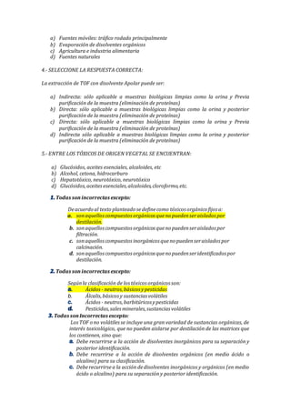 a) Fuentes móviles: tráfico rodado principalmente
b) Evaporación de disolventes orgánicos
c) Agricultura e industria alimentaria
d) Fuentes naturales
4.- SELECCIONE LA RESPUESTA CORRECTA:
La extracción de TOF con disolvente Apolar puede ser:
a) Indirecta: sólo aplicable a muestras biológicas limpias como la orina y Previa
purificación de la muestra (eliminación de proteínas)
b) Directa: sólo aplicable a muestras biológicas limpias como la orina y posterior
purificación de la muestra (eliminación de proteínas)
c) Directa: sólo aplicable a muestras biológicas limpias como la orina y Previa
purificación de la muestra (eliminación de proteínas)
d) Indirecta sólo aplicable a muestras biológicas limpias como la orina y posterior
purificación de la muestra (eliminación de proteínas)
5.- ENTRE LOS TÓXICOS DE ORIGEN VEGETAL SE ENCUENTRAN:
a) Glucósidos, aceites esenciales, alcaloides, etc
b) Alcohol, cetona, hidrocarburo
c) Hepatotóxico, neurotóxico, neurotóxico
d) Glucósidos,aceitesesenciales,alcaloides,cloroformo,etc.
Todas sonincorrectas excepto:
Deacuerdo al texto planteado sedefinecomo tóxicos orgánico fijos a:
a. sonaquelloscompuestos orgánicos queno puedenseraislados por
destilación.
b. sonaquelloscompuestos orgánicos queno puedenseraislados por
filtración.
c. sonaquelloscompuestos inorgánicos queno puedenseraislados por
calcinación.
d. sonaquelloscompuestos orgánicos queno puedenseridentificados por
destilación.
Todas sonincorrectas excepto:
Segúnla clasificación de los tóxicos orgánicos son:
Ácidos - neutros,básicos ypesticidas
b. Álcalis,básicosy sustancias volátiles
Ácidos - neutros,barbitúricos ypesticidas
Pesticidas,salesminerales,sustancias volátiles
Todas sonIncorrectas excepto:
LosTOF o no volátilesse incluye una gran variedad de sustancias orgánicas, de
interés toxicológico, que no pueden aislarse por destilación de las matrices que
los contienen, sino que:
Debe recurrirse a la acción de disolventes inorgánicos para su separación y
posterior identificación.
Debe recurrirse a la acción de disolventes orgánicos (en medio ácido o
alcalino) para su clasificación.
Deberecurrirsea la acción dedisolventes inorgánicos y orgánicos (en medio
ácido o alcalino) para su separación y posterior identificación.
 