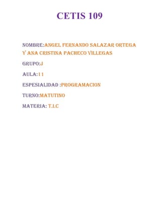 NOMBRE:ANGEL FERNANDO SALAZAR ORTEGA
Y Ana Cristina Pacheco Villegas
GRUPO:J
AULA:11
ESPESIALIDAD :PROGRAMACION
TURNO:MATUTINO
MATERIA: T.I.C
CETIS 109
 