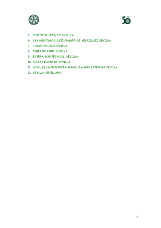 5
5. PINTOR VELÁZQUEZ SEVILLA
6. LAS MENINAS S. XVII CUADRO DE VELÁZQUEZ SEVILLA
7. TORRE DEL ORO SEVILLA
8. FERIA DE ABRIL SEVILLA
9. ESTEPA, MANTECADOS, SEVILLA
10. ÉCIJA CIUDAD DE SEVILLA
11. ¿CUÁL ES LA PROVINCIA ANDALUZA MÁS EXTENSA? SEVILLA
12. SEVILLA SEVILLANO
 