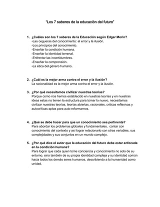 “Los 7 saberes de la educación del futuro” 
1. ¿Cuáles son los 7 saberes de la Educación según Edgar Morin? 
-Las cegueras del conocimiento: el error y la ilusión. 
-Los principios del conocimiento. 
-Enseñar la condición humana. 
-Enseñar la identidad terrenal. 
-Enfrentar las incertidumbres. 
-Enseñar la comprensión. 
-La ética del género humano. 
2. ¿Cuál es la mejor arma contra el error y la ilusión? 
La racionalidad es la mejor arma contra el error y la ilusión. 
3. ¿Por qué necesitamos civilizar nuestras teorías? 
Porque como nos hemos establecido en nuestras teorías y en nuestras ideas estas no tienen la estructura para tomar lo nuevo, necesitamos civilizar nuestras teorías, teorías abiertas, racionales, criticas reflexivas y autocríticas aptas para auto reformarnos. 
4. ¿Qué se debe hacer para que un conocimiento sea pertinente? 
Para abordar los problemas globales y fundamentales, contar con conocimiento del contexto y así lograr relacionarlo con otras variables, sus complejidades y sus conjuntos en un mundo complejo. 
5. ¿Por qué dice el autor que la educación del futuro debe estar enfocada en la condición humana? 
Para lograr que cada quien tome conciencia y conocimiento no solo de su entorno, sino también de su propia identidad compleja y su identidad común hacia todos los demás seres humanos, describiendo a la humanidad como unidad. 
 