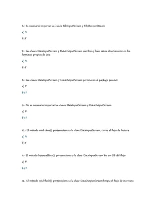 6.- Es necesario importar las clases FileInputStream y FileOutputStream 
a) V 
b) F 
7.- Las clases DataInputStream y DataOutputStream escriben y leen datos directamente en los 
formatos propios de Java 
a) V 
b) F 
8.- Las clases DataInputStream y DataOutputStream pertenecen al package java.net 
a) V 
b) F 
9.- No es necesario importar las clases DataInputStream y DataOutputStream 
a) V 
b) F 
10.- El método void close() perteneciente a la clase DataInputStream, cierra el flujo de lectura 
a) V 
b) F 
11.- El método bytereadByte() perteneciente a la clase DataInputStream lee un GB del flujo 
a) V 
b) F 
12.- El método void flush() perteneciente a la clase DataOutputStream limpia el flujo de escritura 
 