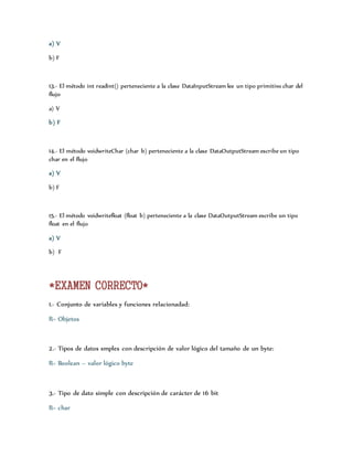 a) V 
b) F 
13.- El método int readint() perteneciente a la clase DataInputStream lee un tipo primitivo char del 
flujo 
a) V 
b) F 
14.- El método voidwriteChar (char b) perteneciente a la clase DataOutputStream escribe un tipo 
char en el flujo 
a) V 
b) F 
15.- El método voidwritefloat (float b) perteneciente a la clase DataOutputStream escribe un tipo 
float en el flujo 
a) V 
b) F 
*EXAMEN CORRECTO* 
1.- Conjunto de variables y funciones relacionadad: 
R= Objetos 
2.- Tipos de datos smples con descripción de valor lógico del tamaño de un byte: 
R= Boolean – valor lógico byte 
3.- Tipo de dato simple con descripción de carácter de 16 bit 
R= char 
 