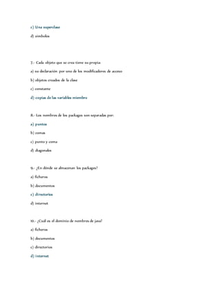 c) Una superclase 
d) simbolos 
7.- Cada objeto que se crea tiene su propia: 
a) su declaración por uno de los modificadores de acceso 
b) objetos creados de la clase 
c) constante 
d) copias de las variables miembro 
8.- Los nombres de los packages son separadas por: 
a) puntos 
b) comas 
c) punto y coma 
d) diagonales 
9.- ¿En dónde se almacenan los packages? 
a) ficheros 
b) documentos 
c) di rectorios 
d) internet 
10.- ¿Cuál es el dominio de nombres de java? 
a) ficheros 
b) documentos 
c) directorios 
d) internet 
 