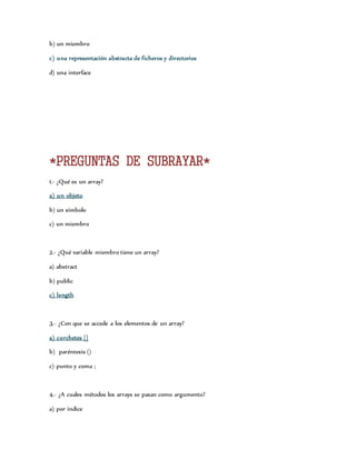 b) un miembro 
c) una representación abstracta de ficheros y directorios 
d) una interface 
*PREGUNTAS DE SUBRAYAR* 
1.- ¿Qué es un array? 
a) un objeto 
b) un símbolo 
c) un miembro 
2.- ¿Qué variable miembro tiene un array? 
a) abstract 
b) public 
c) length 
3.- ¿Con que se accede a los elementos de un array? 
a) corchetes [] 
b) paréntesis () 
c) punto y coma ; 
4.- ¿A cuales métodos los arrays se pasan como argumento? 
a) por indice 
 