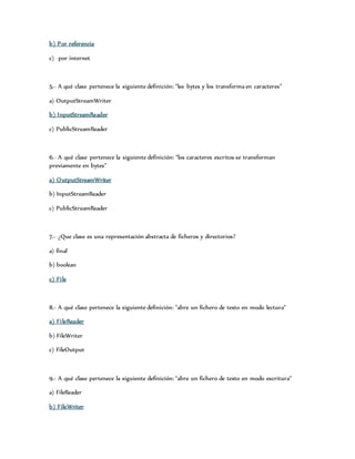 b) Por referencia 
c) por internet 
5.- A qué clase pertenece la siguiente definición: “lee bytes y los transforma en caracteres” 
a) OutputStreamWriter 
b) InputStreamReader 
c) PublicStreamReader 
6.- A qué clase pertenece la siguiente definición: “los caracteres escritos se transforman 
previamente en bytes” 
a) OutputStreamWriter 
b) InputStreamReader 
c) PublicStreamReader 
7.- ¿Que clase es una representación abstracta de ficheros y directorios? 
a) final 
b) boolean 
c) Fi le 
8.- A qué clase pertenece la siguiente definición: “abre un fichero de texto en modo lectura” 
a) Fi leReader 
b) FileWriter 
c) FileOutput 
9.- A qué clase pertenece la siguiente definición: “abre un fichero de texto en modo escritura” 
a) FileReader 
b) FileWriter 
 
