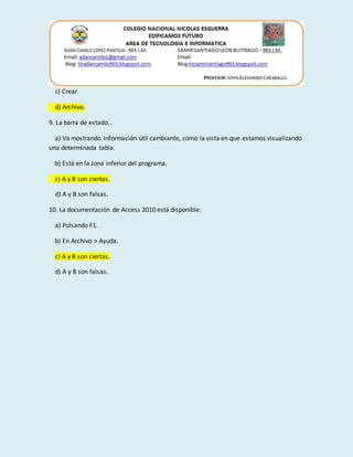 c) Crear
d) Archivo.
9. La barra de estado...
a) Va mostrando información útil cambiante, como la vista en que estamos visualizando
una determinada tabla.
b) Está en la zona inferior del programa.
c) A y B son ciertas.
d) A y B son falsas.
10. La documentación de Access 2010 está disponible:
a) Pulsando F1.
b) En Archivo > Ayuda.
c) A y B son ciertas.
d) A y B son falsas.
 