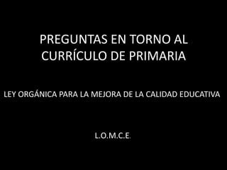 PREGUNTAS EN TORNO AL 
CURRÍCULO DE PRIMARIA 
LEY ORGÁNICA PARA LA MEJORA DE LA CALIDAD EDUCATIVA 
L.O.M.C.E. 
 