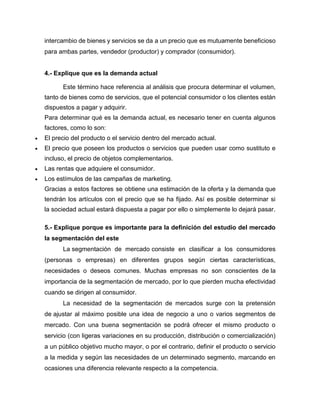 intercambio de bienes y servicios se da a un precio que es mutuamente beneficioso
para ambas partes, vendedor (productor) y comprador (consumidor).
4.- Explique que es la demanda actual
Este término hace referencia al análisis que procura determinar el volumen,
tanto de bienes como de servicios, que el potencial consumidor o los clientes están
dispuestos a pagar y adquirir.
Para determinar qué es la demanda actual, es necesario tener en cuenta algunos
factores, como lo son:
 El precio del producto o el servicio dentro del mercado actual.
 El precio que poseen los productos o servicios que pueden usar como sustituto e
incluso, el precio de objetos complementarios.
 Las rentas que adquiere el consumidor.
 Los estímulos de las campañas de marketing.
Gracias a estos factores se obtiene una estimación de la oferta y la demanda que
tendrán los artículos con el precio que se ha fijado. Así es posible determinar si
la sociedad actual estará dispuesta a pagar por ello o simplemente lo dejará pasar.
5.- Explique porque es importante para la definición del estudio del mercado
la segmentación del este
La segmentación de mercado consiste en clasificar a los consumidores
(personas o empresas) en diferentes grupos según ciertas características,
necesidades o deseos comunes. Muchas empresas no son conscientes de la
importancia de la segmentación de mercado, por lo que pierden mucha efectividad
cuando se dirigen al consumidor.
La necesidad de la segmentación de mercados surge con la pretensión
de ajustar al máximo posible una idea de negocio a uno o varios segmentos de
mercado. Con una buena segmentación se podrá ofrecer el mismo producto o
servicio (con ligeras variaciones en su producción, distribución o comercialización)
a un público objetivo mucho mayor, o por el contrario, definir el producto o servicio
a la medida y según las necesidades de un determinado segmento, marcando en
ocasiones una diferencia relevante respecto a la competencia.
 