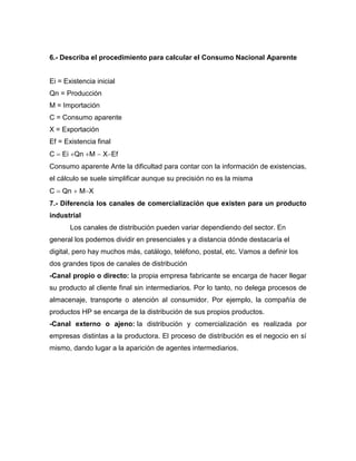 6.- Describa el procedimiento para calcular el Consumo Nacional Aparente
Ei = Existencia inicial
Qn = Producción
M = Importación
C = Consumo aparente
X = Exportación
Ef = Existencia final
C  Ei Qn M  XEf
Consumo aparente Ante la dificultad para contar con la información de existencias,
el cálculo se suele simplificar aunque su precisión no es la misma
C  Qn  MX
7.- Diferencia los canales de comercialización que existen para un producto
industrial
Los canales de distribución pueden variar dependiendo del sector. En
general los podemos dividir en presenciales y a distancia dónde destacaría el
digital, pero hay muchos más, catálogo, teléfono, postal, etc. Vamos a definir los
dos grandes tipos de canales de distribución
-Canal propio o directo: la propia empresa fabricante se encarga de hacer llegar
su producto al cliente final sin intermediarios. Por lo tanto, no delega procesos de
almacenaje, transporte o atención al consumidor. Por ejemplo, la compañía de
productos HP se encarga de la distribución de sus propios productos.
-Canal externo o ajeno: la distribución y comercialización es realizada por
empresas distintas a la productora. El proceso de distribución es el negocio en sí
mismo, dando lugar a la aparición de agentes intermediarios.
 