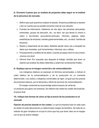 8.- Enumere 5 pasos que un analista de proyectos debe seguir en el análisis
de la estructura de mercado.
1. Definir para qué queremos realizar el estudio. Anota los problemas a resolver
y ten en cuenta que es posible encontrar más de una solución.
2. Fuentes de información. Hablamos de dos tipos: las primarias (encuestas,
entrevistas, grupos de discusión, etc., es decir, las que llevas tú mismo a
cabo) o las fuentes secundarias (artículos, informes, páginas webs,
estadísticas de empresa, fuentes gubernamentales, etc., es decir, fuentes de
terceros).
3. Diseño y tratamiento de los datos. Deberás decidir cómo vas a recopilar los
datos que necesitas, qué herramientas o técnicas vas a utilizar.
4. Procesamiento y análisis de los datos. Cuando ya sepas cómo lo vas a hacer,
¡manos a la obra!
5. Informe final. Por supuesto que después el trabajo, tendrás que tener un
reporte que analice los datos obtenidos y aclare las conclusiones finales.
9.- Explique que es el margen comercial o de comercialización.
Los márgenes relativos se expresan en términos porcentuales, e indican el
costo relativo de la comercialización y de la producción en un momento
determinado. Los costos y márgenes comerciales se rigen, al igual que los precios
de productos básicos, por la demanda y oferta de servicios de comercialización.
El margen comercial es el porcentaje sobre el precio de venta de
un producto que gana una empresa. Se obtiene tras restar los costes del producto
al precio final.
10.- Indique dos formas de cómo se fija el precio de los productos en el
mercado
Fijación de precios basada en los costes. Lo que la empresa hace en este caso
es añadir al coste del producto un determinado margen de beneficio. Se trata de un
método de gran simpleza en el que lo único que hay que tener claro es el margen
con el que se quiere trabajar.
 