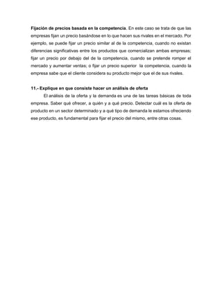 Fijación de precios basada en la competencia. En este caso se trata de que las
empresas fijan un precio basándose en lo que hacen sus rivales en el mercado. Por
ejemplo, se puede fijar un precio similar al de la competencia, cuando no existan
diferencias significativas entre los productos que comercializan ambas empresas;
fijar un precio por debajo del de la competencia, cuando se pretende romper el
mercado y aumentar ventas; o fijar un precio superior la competencia, cuando la
empresa sabe que el cliente considera su producto mejor que el de sus rivales.
11.- Explique en que consiste hacer un análisis de oferta
El análisis de la oferta y la demanda es una de las tareas básicas de toda
empresa. Saber qué ofrecer, a quién y a qué precio. Detectar cuál es la oferta de
producto en un sector determinado y a qué tipo de demanda le estamos ofreciendo
ese producto, es fundamental para fijar el precio del mismo, entre otras cosas.
 