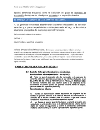 Aporte para: http://derecho911.blogspot.com/
algunos beneficios tributarios, como la excepción del pago de derechos de
importación de mercancías, de algunos impuestos o la regulación de estos.
31. EXPLIQUE LA CUSTODIA DE LAS GARANTÍAS ADUANERAS.
R.- La garantías constituidas deberán tener carácter de irrevocables, de ejecución
inmediata y a primer requerimiento a fin de precautelar el pago de los tributos
aduaneros emergentes del régimen de admisión temporal.
Reglamento de la ley general de Aduanas.
CAPÍTULO IV
CONSTITUCIÓN DE GARANTÍAS ADUANERAS
ARTÍCULO 270° (DEFINICIÓN Y MODALIDADES).- En los casos quecorrespondan sedeberán constituir
garantías para asegurar el pago de tributos aduaneros,sus intereses,mantenimiento de valor,multas y el
cumplimiento de otras responsabilidadesemergentes de las actividades aduaneras.Las garantías,serán
constituidas a favor dela Aduana Nacional y,en su caso,cuando corresponda a favor del Ministerio de
Hacienda,por los plazos eimportes que establezca la Ley, el presente reglamento y demás disposiciones
legales aplicables.
 
