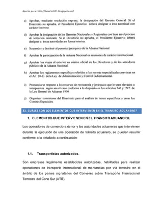 Aporte para: http://derecho911.blogspot.com/
33. CUÁLES SON LOS ELEMENTOS QUE INTERVIENEN EN EL TRANSITO ADUANERO?
1. ELEMENTOS QUE INTERVIENEN EN EL TRÁNSITO ADUANERO.
Los operadores de comercio exterior y las autoridades aduaneras que intervienen
durante la ejecución de una operación de tránsito aduanero, se pueden resumir
conforme a lo detallado a continuación:
1.1. Transportistas autorizados.
Son empresas legalmente establecidas autorizadas, habilitadas para realizar
operaciones de transporte internacional de mercancías por vía terrestre en el
ámbito de los países signatarios del Convenio sobre Transporte Internacional
Terrestre del Cono Sur (ATIT).
 