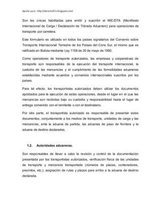 Aporte para: http://derecho911.blogspot.com/
Son las únicas habilitadas para emitir y suscribir el MIC/DTA (Manifiesto
Internacional de Carga / Declaración de Tránsito Aduanero) para operaciones de
transporte por carretera.
Este formulario es utilizado en todos los países signatarios del Convenio sobre
Transporte Internacional Terrestre de los Países del Cono Sur, el mismo que es
ratificado en Bolivia mediante Ley 1158 de 30 de mayo de 1990.
Como operadores de transporte autorizados, las empresas y cooperativas de
transporte son responsables de la ejecución del transporte internacional, la
custodia de las mercancías y el cumplimiento de las formalidades aduaneras
establecidas mediante acuerdos y convenios internacionales suscritos por los
países.
Para tal efecto, los transportistas autorizados deben utilizar los documentos
aprobados para la ejecución de estas operaciones, desde el lugar en el que las
mercancías son recibidas bajo su custodia y responsabilidad hasta el lugar de
entrega convenido con el remitente o con el destinatario.
Por otra parte, el transportista autorizado es responsable de presentar estos
documentos, conjuntamente a los medios de transporte, unidades de carga y las
mercancías, ante la aduana de partida, las aduanas de paso de frontera y la
aduana de destino declaradas.
1.2. Autoridades aduaneras.
Son responsables de llevar a cabo la revisión y control de la documentación
presentada por los transportistas autorizados, verificación física de las unidades
de transporte y mercancía transportada (números de placas, contenedores,
precintos, etc.); asignación de rutas y plazos para arribo a la aduana de destino
declarada.
 