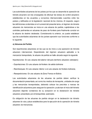 Aporte para: http://derecho911.blogspot.com/
Las autoridades aduaneras de los países por los que se desarrolla la operación de
tránsito aduanero son las encargadas de efectuar las tareas de control aduanero
establecidas en los acuerdos y convenios internacionales suscritos entre los
países y ratificados en la legislación nacional de los mismos. Al respecto, según
las definiciones contenidas en el numeral del presente tema, el régimen de tránsito
aduanero de mercancías se inicia en una aduana de partida, sujetándose a los
controles pertinentes en aduanas de paso de frontera para finalmente concluir en
la aduana de destino declarada. Considerando lo anterior, se puede establecer
que las autoridades aduaneras de los países ejercerán sus funciones conforme a
lo siguiente:
a) Aduanas de Partida
Son reparticiones aduaneras en las que se da inicio a una operación de tránsito
aduanero internacional. Dependiendo del régimen aduanero aplicable a la
mercancía transportada, la aduana de partida se halla ubicada según lo siguiente
Importaciones: En una aduana del exterior del país (territorio aduanero extranjero)
- Exportaciones: En una aduana de frontera de salida boliviana
- Reembarques: En una aduana interior o en una aduana de frontera boliviana.
- Reexpediciones: En una aduana de Zona Franca en Bolivia
Las autoridades aduaneras de las aduanas de partida deben verificar la
documentación presentada, así como los medios de transporte, unidades de carga
y las mercancías transportadas, debiendo colocar los precintos o marcas de
identificación aduaneros para asegurar la operación y autorizar el inicio del tránsito
aduanero dejando constancia de su actuación en la declaración de tránsito
aduanero presentada por el transportista autorizado.
Es obligación de las aduanas de partida otorgar en la declaración de tránsito
aduanero la ruta y plazo establecidos para la ejecución de la operación de tránsito
aduanero de mercancías.
 