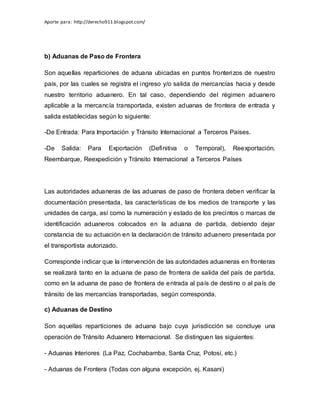 Aporte para: http://derecho911.blogspot.com/
b) Aduanas de Paso de Frontera
Son aquellas reparticiones de aduana ubicadas en puntos fronterizos de nuestro
país, por las cuales se registra el ingreso y/o salida de mercancías hacia y desde
nuestro territorio aduanero. En tal caso, dependiendo del régimen aduanero
aplicable a la mercancía transportada, existen aduanas de frontera de entrada y
salida establecidas según lo siguiente:
-De Entrada: Para Importación y Tránsito Internacional a Terceros Países.
-De Salida: Para Exportación (Definitiva o Temporal), Reexportación,
Reembarque, Reexpedición y Tránsito Internacional a Terceros Países
Las autoridades aduaneras de las aduanas de paso de frontera deben verificar la
documentación presentada, las características de los medios de transporte y las
unidades de carga, así como la numeración y estado de los precintos o marcas de
identificación aduaneros colocados en la aduana de partida, debiendo dejar
constancia de su actuación en la declaración de tránsito aduanero presentada por
el transportista autorizado.
Corresponde indicar que la intervención de las autoridades aduaneras en fronteras
se realizará tanto en la aduana de paso de frontera de salida del país de partida,
como en la aduana de paso de frontera de entrada al país de destino o al país de
tránsito de las mercancías transportadas, según corresponda.
c) Aduanas de Destino
Son aquellas reparticiones de aduana bajo cuya jurisdicción se concluye una
operación de Tránsito Aduanero Internacional. Se distinguen las siguientes:
- Aduanas Interiores (La Paz, Cochabamba, Santa Cruz, Potosí, etc.)
- Aduanas de Frontera (Todas con alguna excepción, ej. Kasani)
 