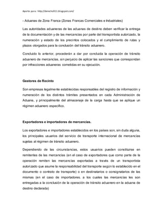 Aporte para: http://derecho911.blogspot.com/
- Aduanas de Zona Franca (Zonas Francas Comerciales e Industriales)
Las autoridades aduaneras de las aduanas de destino deben verificar la entrega
de la documentación y de las mercancías por parte del transportista autorizado, la
numeración y estado de los precintos colocados y el cumplimiento de rutas y
plazos otorgados para la conclusión del tránsito aduanero.
Concluido lo anterior, procederán a dar por concluida la operación de tránsito
aduanero de mercancías, sin perjuicio de aplicar las sanciones que correspondan
por infracciones aduaneras cometidas en su ejecución.
Gestores de Recinto
Son empresas legalmente establecidas responsables del registro de información y
numeración de los distintos trámites presentados en cada Administración de
Aduana, y principalmente del almacenaje de la carga hasta que se aplique un
régimen aduanero específico.
Exportadores e importadores de mercancías.
Los exportadores e importadores establecidos en los países son, sin duda alguna,
los principales usuarios del servicio de transporte internacional de mercancías
sujetas al régimen de tránsito aduanero.
Dependiendo de las circunstancias, estos usuarios pueden constituirse en
remitentes de las mercancías (en el caso de exportadores que como parte de la
operación remiten las mercancías exportadas a través de un transportista
autorizado que asume la responsabilidad del transporte según lo establecido en el
documento o contrato de transporte) o en destinatarios o consignatarios de las
mismas (en el caso de importadores. a los cuales las mercancías les son
entregadas a la conclusión de la operación de tránsito aduanero en la aduana de
destino declarada)
 