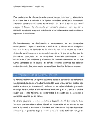 Aporte para: http://derecho911.blogspot.com/
En exportaciones, la información y documentación proporcionada por el remitente
(que puede ser el exportador o un agente contratado por éste) al transportista
autorizado constituye una fuente de información con base a la cual este último
procede al llenado del documento de transporte requerido para ejecutar la
operación de tránsito aduanero, sujetándose al control aduanero establecido en la
legislación supranacional.
En importaciones, los destinatarios o consignatarios de las mercancías,
desempeñan un rol preponderante en la verificación de las mercancías entregadas
una vez concluida la operación de tránsito aduanero en la aduana de destino
declarada, considerando que es en esta instancia en la que se verifica que las
mercancías entregadas por el transportista autorizado correspondan a las
embarcadas por el remitente y arriben en las mismas condiciones en las que
fueron verificadas en la aduana de partida, debiendo asumirse las acciones
pertinentes contra los responsables por pérdidas o deterioro de las mercancías.
34. ¿CUALES EL RÉGIMEN DE TRANSITO ADUANERO?
El tránsito aduanero es un régimen aduanero especial, por el cual las mercancías
son transportadas desde una aduana de partida hasta una aduana de destino bajo
control aduanero, en una operación realizada en vehículos habilitados y unidades
de carga pertenecientes a un transportista autorizado y en el curso de la cual se
cruzan una o más fronteras, de conformidad a lo establecido en acuerdos o
convenios suscritos por los países.
El tránsito aduanero se define en el Anexo Específico E del Convenio de Kyoto
“como el régimen aduanero bajo el cual las mercancías se transportan de una
oficina aduanera a otra oficina aduanera (sin que se les impongan derechos
aduaneros), y quedando bajo el control aduanero. Esta definición incluye las
 