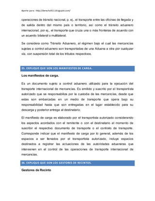 Aporte para: http://derecho911.blogspot.com/
operaciones de tránsito nacional, p. ej., el transporte entre las oficinas de llegada y
de salida dentro del mismo país o territorio, así como el tránsito aduanero
internacional, por ej., el transporte que cruza una o más fronteras de acuerdo con
un acuerdo bilateral o multilateral.
Se considera como Tránsito Aduanero, al régimen bajo el cual las mercancías
sujetas a control aduanero son transportadas de una Aduana a otra por cualquier
vía, con suspensión total de los tributos respectivos.
35. EXPLIQUE QUE SON LOS MANIFIESTOS DE CARGA.
Los manifiestos de carga.
Es un documento sujeto a control aduanero utilizado para la ejecución del
transporte internacional de mercancías. Es emitido y suscrito por el transportista
autorizado que se responsabiliza por la custodia de las mercancías, desde que
estas son embarcadas en un medio de transporte que opera bajo su
responsabilidad hasta que son entregadas en el lugar establecido para su
descarga y posterior entrega al destinatario.
El manifiesto de carga es elaborado por el transportista autorizado considerando
los aspectos acordados con el remitente o con el destinatario al momento de
suscribir el respectivo documento de transporte o el contrato de transporte.
Corresponde indicar que el manifiesto de carga por lo general, además de los
espacios a ser llenados por el transportista autorizado, incluye espacios
destinados a registrar las actuaciones de las autoridades aduaneras que
intervienen en el control de las operaciones de transporte internacional de
mercancías.
36. EXPLIQUE QUE SON LOS GESTORES DE RECINTOS.
Gestores de Recinto
 