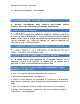 Aporte para: http://derecho911.blogspot.com/
por los principios de Buena Fe y Transparencia.
6. ¿CUÁLES SON LAS FUENTES DEL DERECHO ADUANERO?
R.- preceptos constitucionales, leyes, convenios internacionales, decretos
supremos, resoluciones ministeriales y resoluciones administrativas.
7. EXPLIQUE LA FUNCIÓN ADUANERA.
R.- art. 22 RLGA (potestad aduanera) son las facultades y atribuciones que la ley
le otorga a la Aduana Nacional para el control del ingreso, permanencia, traslado
y salida de mercancías, la Aduana Nacional es una entidad de derecho público de
carácter autárquico con jurisdicción nacional, de duración indefinida con
personería jurídica y patrimonios propios.
8. ¿CUÁLES SON LOS OBJETIVOS DEL DIRECTORIO DE LA ADUANA NACIONAL?
R.- La aduana Nacional atreves de su Directorio emite dos tipos de objetivos: 1
objetivos de gestión 2 objetivos Institucionales
9. ¿CUÁL ES LA ESTRUCTURA JERÁRQUICA DE LA ADUANA NACIONAL?
R.- La Aduana Nacional está conformada por un Directorio, integrado por un
Presidente Ejecutivo cuatro directores los mismos que son elegidos por el
presidente el Estado Plurinacional de Bolivia por cinco años.
10. SEGÚN EL ARTÍCULO 37 DE LA LEY GENERAL DE ADUANAS CUALES SON LAS
ATRIBUCIONES DEL DIRECTORIO.
ARTÍCULO 37.- El Directorio de la Aduana Nacional tendrá las siguientes atribuciones:
a) Aprobar la estructura organizativa dela Aduana Nacional.
b) Designar el Tribunal Examinador para los exámenes de suficiencia para los despachantes de
aduana y autorizar la otorgación de licencias deDespachantes de Aduanas y de Agencias Despachantes de
Aduana.
c) Verificar el cumplimiento de las normas del sistema de administración y contratación depersonal.
d) Proponer al Ministro de Hacienda recomendaciones sobre políticas, programas,estrategias de
comercio exterior y administración aduanera.
 