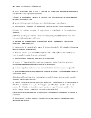 Aporte para: http://derecho911.blogspot.com/
e) Dictar resoluciones para facilitar y simplificar las operaciones aduaneras,estableciendo los
procedimientos que se requieran para tal efecto.
f) Requerir a los operadores y gestores de comercio, toda información que sea necesaria a objeto
de cumplir con sus atribuciones.
g) Aprobar iniciativasqueorienten la lucha contra el contrabando y el fraude tributario.
h) Aprobar políticas y estrategias parael permanente fortalecimiento de la administración aduanera.
i) Aprobar las medidas orientadas al mejoramiento y simplificación de los procedimientos
aduaneros.
j) Establecer las rutas y vías aduanerasautorizadaspara el ingreso y salida del territorio nacional delos
medios y unidades de transportehabilitados.
k) Interpretar por vía administrativa las disposiciones legales y reglamentarias cuya aplicación
corresponde a la Aduana Nacional.
l) Realizar visitas de evaluación a los lugares de funcionamiento de las diferentes administraciones y
depósitos aduaneros,a nivel nacional.
m) Aprobar el Convenio Anual entre el Ministerio deHacienda y la Aduana Nacional,queestablece las
metas de recaudación y otras de carácter institucional.
n) Aprobar convenios con aduanas extranjerasy otras instituciones.
o) Aprobar el Programa Operativo Anual, su presupuesto, estados financieros y memorias
institucionales,para su presentación a lasinstanciascorrespondientes.
p) Formular las políticasrelativasal manejo interno de la Aduana Nacional y supervisarsu ejecución.
q) Seleccionar y evaluar al personal jerárquico de la Aduana,de acuerdo a las normas legalesvigentes y a
su reglamento interno.
r) Aprobar, modificar e interpretar el estatuto y reglamentos de la Aduana Nacional,por dos tercios de
votos de la totalidad desus miembros.
s) Autorizar los requerimientos de adquisición, enajenación y arrendamiento de los bienes muebles e
inmuebles de propiedad de la Aduana Nacional, para que la Presidencia Ejecutiva realice los
procesos de licitación, contratación y su correspondiente supervisión, con sujeción a las
normas legales vigentes y reglamentos internos de la Aduana Nacional.
t) Pronunciarserespecto a los recursos jerárquicosquele sean interpuestos conforme a lo dispuesto en la
presente Ley.
u) Determinar si el Presidente Ejecutivo o alguno de los directores incurreen alguna delas causales
señaladasen el artículo 36.
 