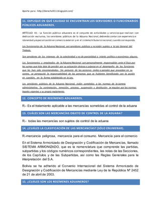 Aporte para: http://derecho911.blogspot.com/
11. EXPLIQUE EN QUÉ CALIDAD SE ENCUENTRAN LOS SERVIDORES O FUNCIONARIOS
PÚBLICOS ADUANEROS.
ARTÍCULO 41.- La función pública aduanera es el conjunto de actividades y serviciosque realizan con
dedicación exclusiva, los servidores públicos de la Aduana Nacional,debiendo contar con experiencia e
idoneidad y especialización en comercio exterior y en el sistema tributario nacional,cuando corresponda.
Los funcionarios de la Aduana Nacional, son servidores públicos y no están sujetos a la Ley General del
Trabajo.
Son servidores de los intereses de la colectividad y no de parcialidad o interés político o económico alguno.
Los funcionarios y empleados de la Aduana Nacional son personalmente responsables ante el fisco por
las sumas que éste deje de percibir por su actuación dolosa o culposa en el desempeño de las funciones
que les han sido encomendadas. Sin perjuicio de las acciones civiles o penales que procedan en su
contra, se perseguirá la responsabilidad de las personas que se hubieren beneficiado con la acción
en cuestión, en la forma establecida en la Ley.
Los servidores públicos de la Aduana Nacional, están sometidos a las normas de la carrera
administrativa. Su contratación, remoción, proceso, suspensión y destitución se regulan por las normas
legales vigentes y su propio reglamento.
12. CONCEPTO DE REGÍMENES ADUANEROS.
R.- Es el tratamiento aplicable a las mercancías sometidas al control de la aduana
13. CUÁLES SON LAS MERCANCÍAS OBJETO DE CONTROL DE LA ADUANA?
R.- todas las mercancías son sujetos de control de la aduana
14. ¿CUÁLES LA CLASIFICACIÓN DE LAS MERCANCÍAS? (SÓLO ENUMERAR).
R.-mercancía peligrosa, mercancía para el consumo. Mercancía para el comercio
En el Sistema Armonizado de Designación y Codificación de Mercancías, llamado
SISTEMA ARMONIZADO, que es la nomenclatura que comprende las partidas,
subpartidas y los códigos numéricos correspondientes, las notas de las Secciones,
de los Capítulos y de las Subpartidas, así como las Reglas Generales para la
Interpretación del S.A.
Bolivia se ha adherido al Convenio Internacional del Sistema Armonizado de
Designación y Codificación de Mercancías mediante Ley de la República Nº 2452
de 21 de abril de 2003.
15. ¿CUÁLES SON LOS REGÍMENES ADUANEROS?
 