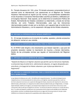 Aporte para: http://derecho911.blogspot.com/
R.- Tránsito Aduanero Art. 102 y dice: “El tránsito aduanero comprenderá tanto el
nacional como el internacional. Las operaciones en el Régimen de Tránsito
Aduanero Internacional se regirán por las normas y procedimientos establecidos
en los Acuerdos o Convenios Internacionales suscritos por Bolivia y ratificados por
el Congreso Nacional”. Éste aspecto, así lo determina la Constitución Política del
Estado. Normalmente los Estados consideran su tratamiento, a través de normas
internas, así como Tratados Internacionales, para que las mercancías
internacionales puedan circular por su territorio, por supuesto bajo el control de la
Administración Aduanera y, con la suspensión del pago de los tributos aduaneros.
20. EXPLIQUE LA INTRODUCCIÓN DE MENAJE DOMÉSTICO.
R.- El menaje domestico es el conjunto de muebles, aparatos y demás accesorios
de utilización normal en una vivienda.
21. EXPLIQUE LA EXPORTACIÓN TEMPORAL PARA EL PERFECCIONAMIENTO PASIVO.
R.- El RITEX está dirigido a los empresarios que desean exportar y que para tal
propósito necesitan realizar la importación de insumos y bienes intermedios.
Dentro de las principales normas que regulan el funcionamiento del Régimen
RITEX
22. EXPLIQUE QUE ES EL DEPÓSITO DE ADUANA.
“Depósito de Aduana es el régimen aduanero que permite que las mercancías importadas
se almacenen bajo el control de la administración aduanera, en lugares designados para
este efecto, sin el pago de los tributos aduaneros y por el plazo que determine el
Reglamento”
23. EXPLIQUE LA ADMISIÓN TEMPORAL PARA LA REEXPORTACIÓN DE MERCANCÍAS
EN EL MISMO ESTADO.
La Ley General de Aduanas en su Art. 124,define de la siguientemanera: “La admisión temporal para
reexportación,en el mismo estado de las mercancías,es el régimen aduanero que permite recibir en
territorio aduanero nacional,con suspensión del pago de tributos aduaneros de importación,mercancías
determinadas y destinadas a la reexportación,dentro del plazo determinado por el Reglamento, sin haber
experimentado modificación alguna,con excepción de la depreciación normal delas mercancías como
consecuencia del uso de que se haga de las mismas”.El artículo en mención continúa con un párrafo más y
dice: “La admisión temporal seefectuará con la presentación de la Declaración deMercancías debiendo
previamente constituir una Boleta de garantía bancariao seguro de fianza quecubra el cien por ciento
(100%) de los tributos de importación suspendidosantela Aduana Nacional”.
 