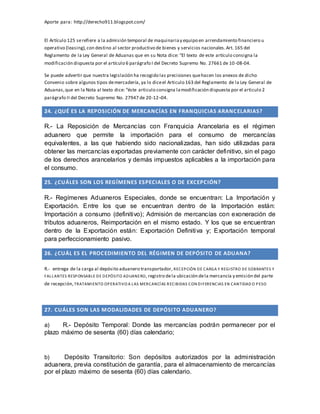 Aporte para: http://derecho911.blogspot.com/
El Artículo 125 serefiere a la admisión temporal de maquinariay equipo en arrendamiento financiero u
operativo (leasing),con destino al sector productivo de bienes y servicios nacionales.Art. 165 del
Reglamento de la Ley General de Aduanas que en su Nota dice: “El texto de este artículo consigna la
modificación dispuesta por el artículo 6 parágrafo I del Decreto Supremo No. 27661 de 10-08-04.
Se puede advertir que nuestra legislación ha recogido las precisiones quehacen los anexos de dicho
Convenio sobre algunos tipos demercadería, ya lo diceel Articulo 163 del Reglamento de la Ley General de
Aduanas,que en la Nota al texto dice: “éste articulo consigna lamodificación dispuesta por el articulo 2
parágrafo II del Decreto Supremo No. 27947 de 20-12¬04.
24. ¿QUÉ ES LA REPOSICIÓN DE MERCANCÍAS EN FRANQUICIAS ARANCELARIAS?
R.- La Reposición de Mercancías con Franquicia Arancelaria es el régimen
aduanero que permite la importación para el consumo de mercancías
equivalentes, a las que habiendo sido nacionalizadas, han sido utilizadas para
obtener las mercancías exportadas previamente con carácter definitivo, sin el pago
de los derechos arancelarios y demás impuestos aplicables a la importación para
el consumo.
25. ¿CUÁLES SON LOS REGÍMENES ESPECIALES O DE EXCEPCIÓN?
R.- Regímenes Aduaneros Especiales, donde se encuentran: La Importación y
Exportación. Entre los que se encuentran dentro de la Importación están:
Importación a consumo (definitivo); Admisión de mercancías con exoneración de
tributos aduaneros, Reimportación en el mismo estado. Y los que se encuentran
dentro de la Exportación están: Exportación Definitiva y; Exportación temporal
para perfeccionamiento pasivo.
26. ¿CUÁL ES EL PROCEDIMIENTO DEL RÉGIMEN DE DEPÓSITO DE ADUANA?
R.- entrega de la carga al depósito aduanero transportador, RECEPCIÓN DE CARGA Y REGISTRO DE SOBRANTES Y
FALLANTES RESPONSABLE DE DEPÓSITO ADUANERO, registro dela ubicación dela mercancía y emisión del parte
de recepción, TRATAMIENTO OPERATIVO A LAS MERCANCÍAS RECIBIDAS CON DIFERENCIAS EN CANTIDAD O PESO
27. CUÁLES SON LAS MODALIDADES DE DEPÓSITO ADUANERO?
a) R.- Depósito Temporal: Donde las mercancías podrán permanecer por el
plazo máximo de sesenta (60) días calendario;
b) Depósito Transitorio: Son depósitos autorizados por la administración
aduanera, previa constitución de garantía, para el almacenamiento de mercancías
por el plazo máximo de sesenta (60) días calendario.
 