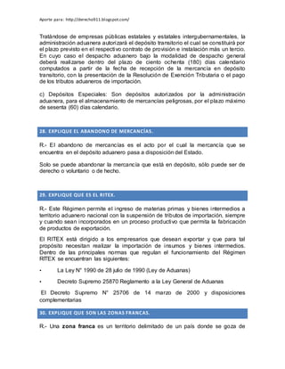 Aporte para: http://derecho911.blogspot.com/
Tratándose de empresas públicas estatales y estatales intergubernamentales, la
administración aduanera autorizará el depósito transitorio el cual se constituirá por
el plazo previsto en el respectivo contrato de provisión e instalación más un tercio.
En cuyo caso el despacho aduanero bajo la modalidad de despacho general
deberá realizarse dentro del plazo de ciento ochenta (180) días calendario
computados a partir de la fecha de recepción de la mercancía en depósito
transitorio, con la presentación de la Resolución de Exención Tributaria o el pago
de los tributos aduaneros de importación.
c) Depósitos Especiales: Son depósitos autorizados por la administración
aduanera, para el almacenamiento de mercancías peligrosas, por el plazo máximo
de sesenta (60) días calendario.
28. EXPLIQUE EL ABANDONO DE MERCANCÍAS.
R.- El abandono de mercancías es el acto por el cual la mercancía que se
encuentra en el depósito aduanero pasa a disposición del Estado.
Solo se puede abandonar la mercancía que está en depósito, sólo puede ser de
derecho o voluntario o de hecho.
29. EXPLIQUE QUE ES EL RITEX.
R.- Este Régimen permite el ingreso de materias primas y bienes intermedios a
territorio aduanero nacional con la suspensión de tributos de importación, siempre
y cuando sean incorporados en un proceso productivo que permita la fabricación
de productos de exportación.
El RITEX está dirigido a los empresarios que desean exportar y que para tal
propósito necesitan realizar la importación de insumos y bienes intermedios.
Dentro de las principales normas que regulan el funcionamiento del Régimen
RITEX se encuentran las siguientes:
• La Ley N° 1990 de 28 julio de 1990 (Ley de Aduanas)
• Decreto Supremo 25870 Reglamento a la Ley General de Aduanas
El Decreto Supremo N° 25706 de 14 marzo de 2000 y disposiciones
complementarias
30. EXPLIQUE QUE SON LAS ZONAS FRANCAS.
R.- Una zona franca es un territorio delimitado de un país donde se goza de
 