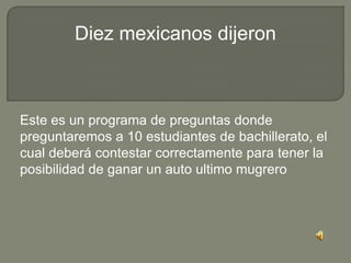 Diez mexicanos dijeron



Este es un programa de preguntas donde
preguntaremos a 10 estudiantes de bachillerato, el
cual deberá contestar correctamente para tener la
posibilidad de ganar un auto ultimo mugrero
 