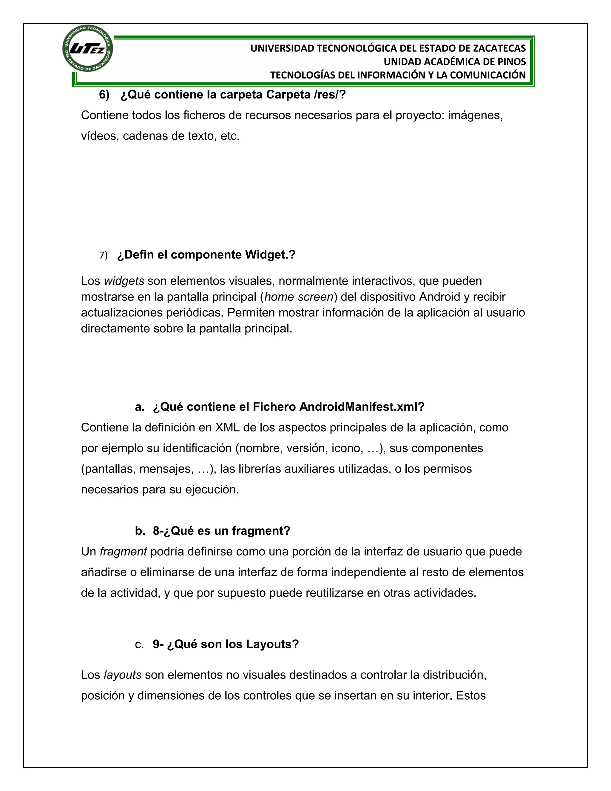 UNIVERSIDAD TECNONOLÓGICA DEL ESTADO DE ZACATECAS
                                                         UNIDAD ACADÉMICA DE PINOS
                                    TECNOLOGÍAS DEL INFORMACIÓN Y LA COMUNICACIÓN
   6) ¿Qué contiene la carpeta Carpeta /res/?
Contiene todos los ficheros de recursos necesarios para el proyecto: imágenes,
vídeos, cadenas de texto, etc.




   7) ¿Defin el componente Widget.?

Los widgets son elementos visuales, normalmente interactivos, que pueden
mostrarse en la pantalla principal (home screen) del dispositivo Android y recibir
actualizaciones periódicas. Permiten mostrar información de la aplicación al usuario
directamente sobre la pantalla principal.




          a. ¿Qué contiene el Fichero AndroidManifest.xml?
Contiene la definición en XML de los aspectos principales de la aplicación, como
por ejemplo su identificación (nombre, versión, icono, …), sus componentes
(pantallas, mensajes, …), las librerías auxiliares utilizadas, o los permisos
necesarios para su ejecución.


          b. 8-¿Qué es un fragment?
Un fragment podría definirse como una porción de la interfaz de usuario que puede
añadirse o eliminarse de una interfaz de forma independiente al resto de elementos
de la actividad, y que por supuesto puede reutilizarse en otras actividades.



          c. 9- ¿Qué son los Layouts?

Los layouts son elementos no visuales destinados a controlar la distribución,
posición y dimensiones de los controles que se insertan en su interior. Estos
 