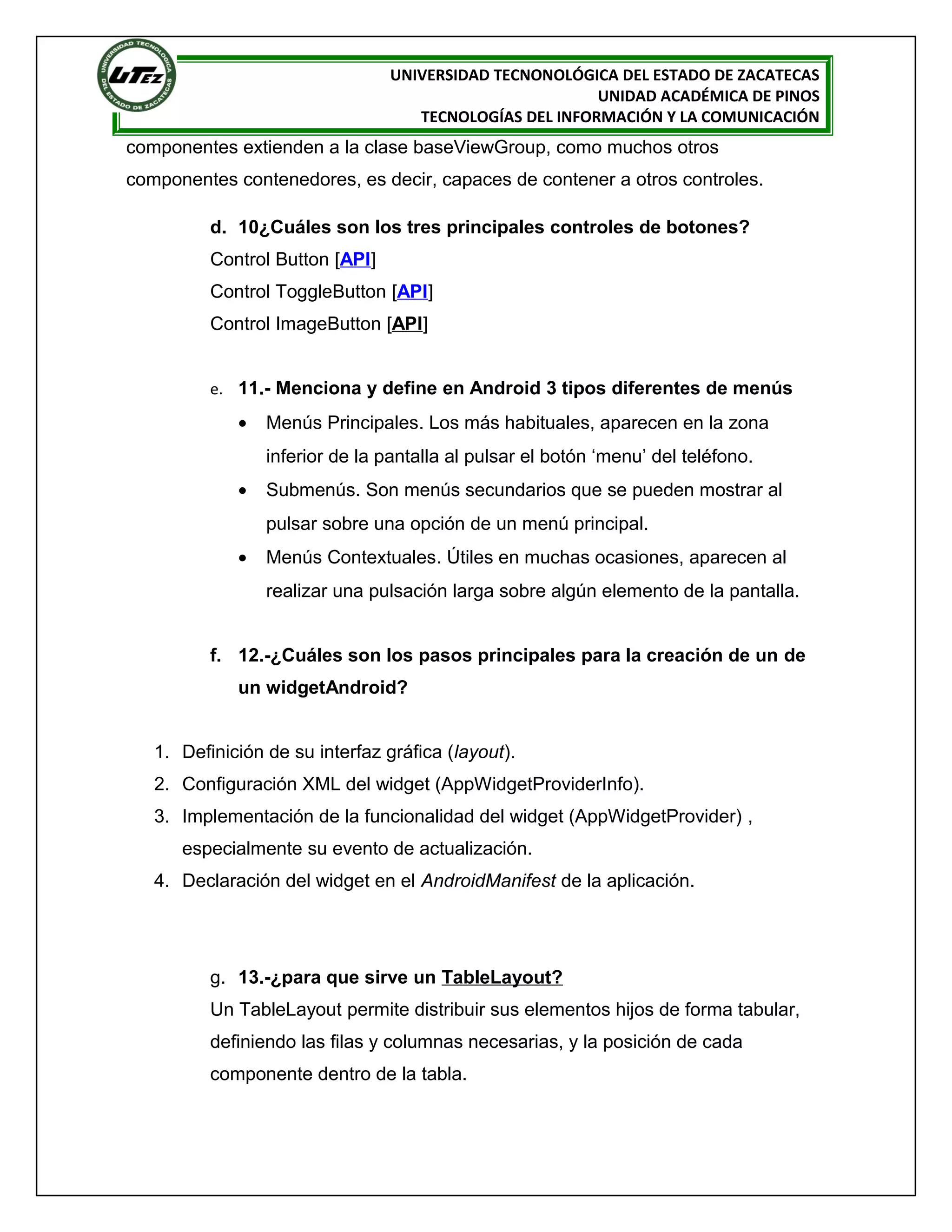 UNIVERSIDAD TECNONOLÓGICA DEL ESTADO DE ZACATECAS
                                                         UNIDAD ACADÉMICA DE PINOS
                                    TECNOLOGÍAS DEL INFORMACIÓN Y LA COMUNICACIÓN
componentes extienden a la clase baseViewGroup, como muchos otros
componentes contenedores, es decir, capaces de contener a otros controles.

          d. 10¿Cuáles son los tres principales controles de botones?
          Control Button [API]
          Control ToggleButton [API]
          Control ImageButton [API]


          e. 11.- Menciona y define en Android 3 tipos diferentes de menús

             •   Menús Principales. Los más habituales, aparecen en la zona
                 inferior de la pantalla al pulsar el botón ‘menu’ del teléfono.
             •   Submenús. Son menús secundarios que se pueden mostrar al
                 pulsar sobre una opción de un menú principal.
             •   Menús Contextuales. Útiles en muchas ocasiones, aparecen al
                 realizar una pulsación larga sobre algún elemento de la pantalla.


          f. 12.-¿Cuáles son los pasos principales para la creación de un de
             un widgetAndroid?


   1. Definición de su interfaz gráfica (layout).
   2. Configuración XML del widget (AppWidgetProviderInfo).
   3. Implementación de la funcionalidad del widget (AppWidgetProvider) ,
      especialmente su evento de actualización.
   4. Declaración del widget en el AndroidManifest de la aplicación.




          g. 13.-¿para que sirve un TableLayout?
          Un TableLayout permite distribuir sus elementos hijos de forma tabular,
          definiendo las filas y columnas necesarias, y la posición de cada
          componente dentro de la tabla.
 