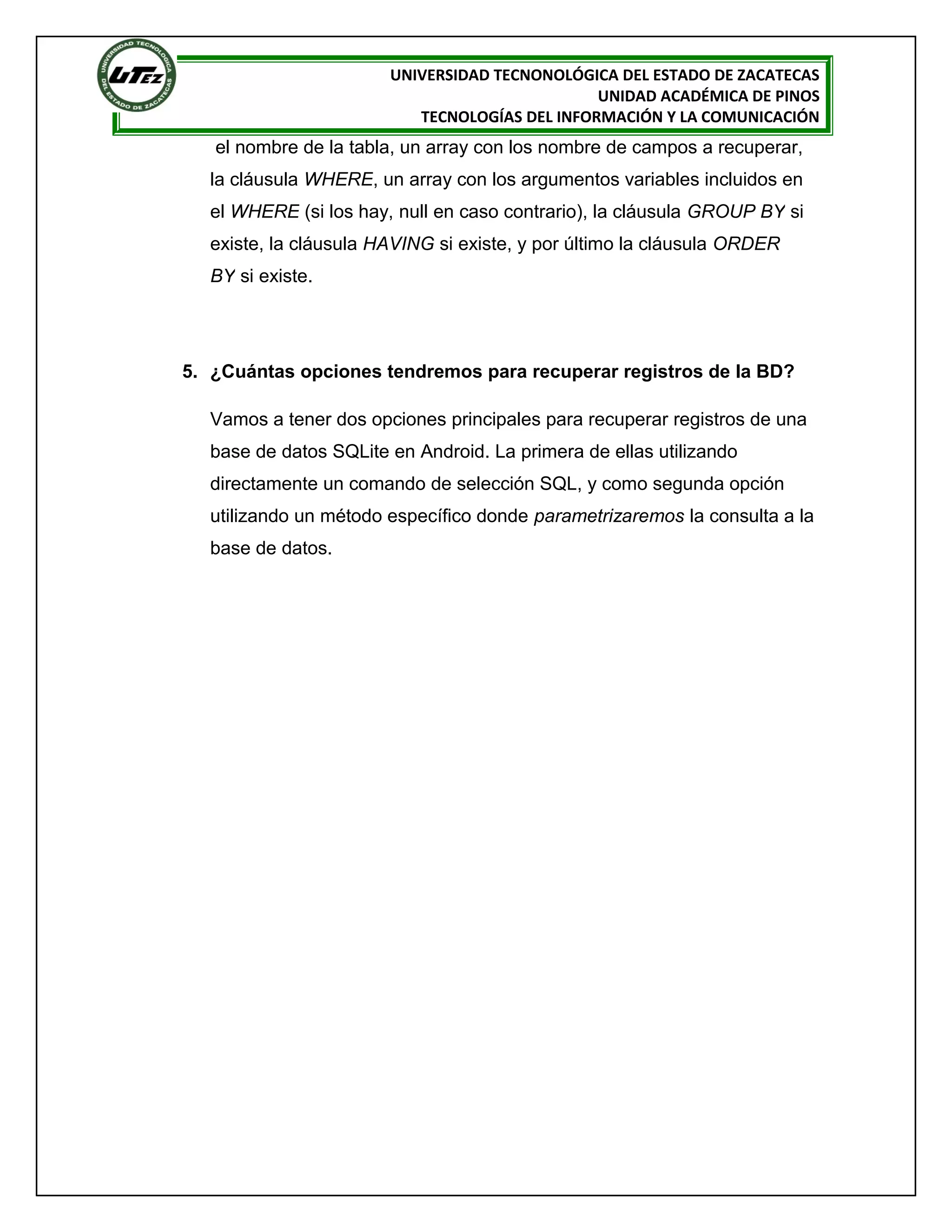 UNIVERSIDAD TECNONOLÓGICA DEL ESTADO DE ZACATECAS
                                               UNIDAD ACADÉMICA DE PINOS
                          TECNOLOGÍAS DEL INFORMACIÓN Y LA COMUNICACIÓN
   el nombre de la tabla, un array con los nombre de campos a recuperar,
  la cláusula WHERE, un array con los argumentos variables incluidos en
  el WHERE (si los hay, null en caso contrario), la cláusula GROUP BY si
  existe, la cláusula HAVING si existe, y por último la cláusula ORDER
  BY si existe.




5. ¿Cuántas opciones tendremos para recuperar registros de la BD?

  Vamos a tener dos opciones principales para recuperar registros de una
  base de datos SQLite en Android. La primera de ellas utilizando
  directamente un comando de selección SQL, y como segunda opción
  utilizando un método específico donde parametrizaremos la consulta a la
  base de datos.
 