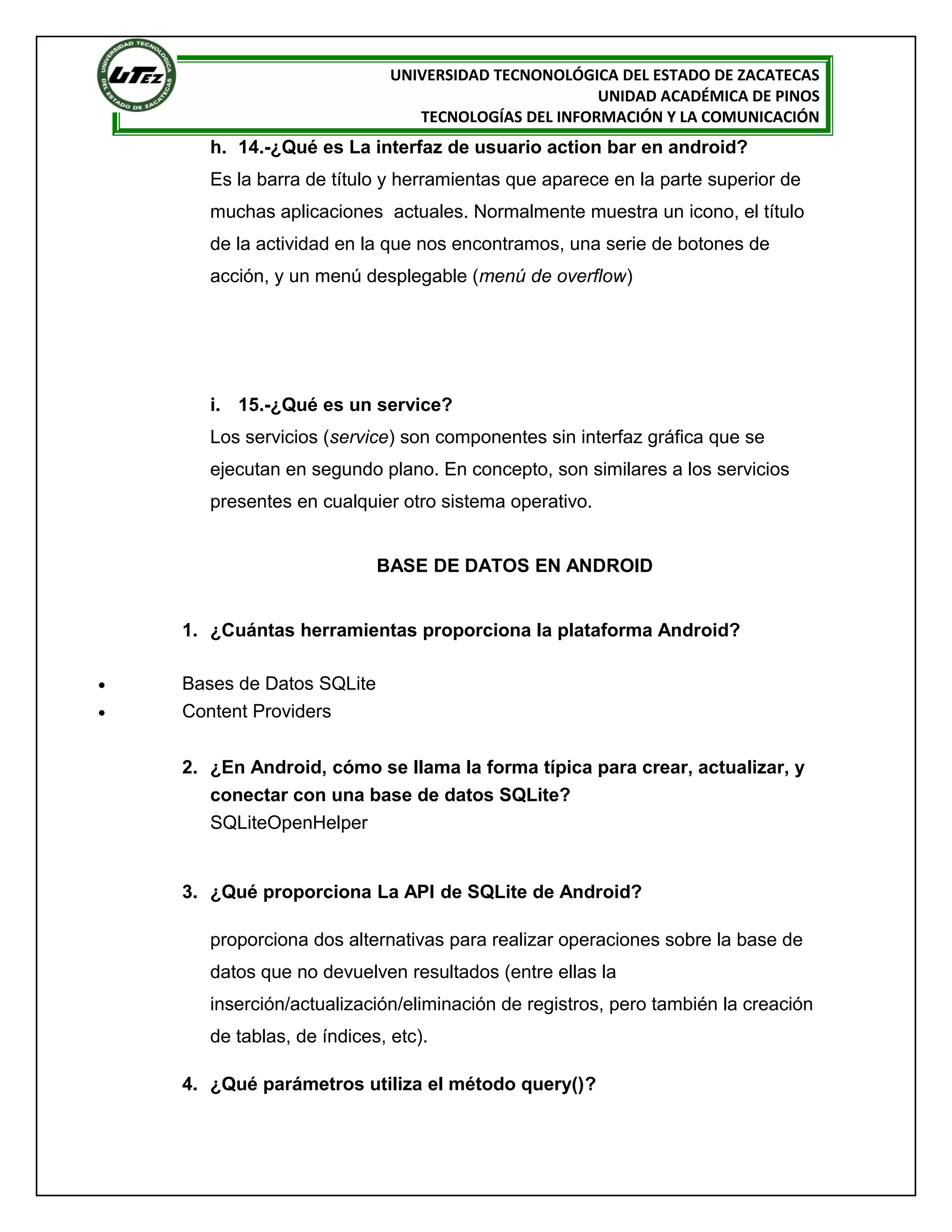 UNIVERSIDAD TECNONOLÓGICA DEL ESTADO DE ZACATECAS
                                                      UNIDAD ACADÉMICA DE PINOS
                                 TECNOLOGÍAS DEL INFORMACIÓN Y LA COMUNICACIÓN
       h. 14.-¿Qué es La interfaz de usuario action bar en android?
       Es la barra de título y herramientas que aparece en la parte superior de
       muchas aplicaciones actuales. Normalmente muestra un icono, el título
       de la actividad en la que nos encontramos, una serie de botones de
       acción, y un menú desplegable (menú de overflow)




       i. 15.-¿Qué es un service?
       Los servicios (service) son componentes sin interfaz gráfica que se
       ejecutan en segundo plano. En concepto, son similares a los servicios
       presentes en cualquier otro sistema operativo.


                            BASE DE DATOS EN ANDROID


    1. ¿Cuántas herramientas proporciona la plataforma Android?

•   Bases de Datos SQLite
•   Content Providers


    2. ¿En Android, cómo se llama la forma típica para crear, actualizar, y
       conectar con una base de datos SQLite?
       SQLiteOpenHelper


    3. ¿Qué proporciona La API de SQLite de Android?

       proporciona dos alternativas para realizar operaciones sobre la base de
       datos que no devuelven resultados (entre ellas la
       inserción/actualización/eliminación de registros, pero también la creación
       de tablas, de índices, etc).

    4. ¿Qué parámetros utiliza el método query()?
 