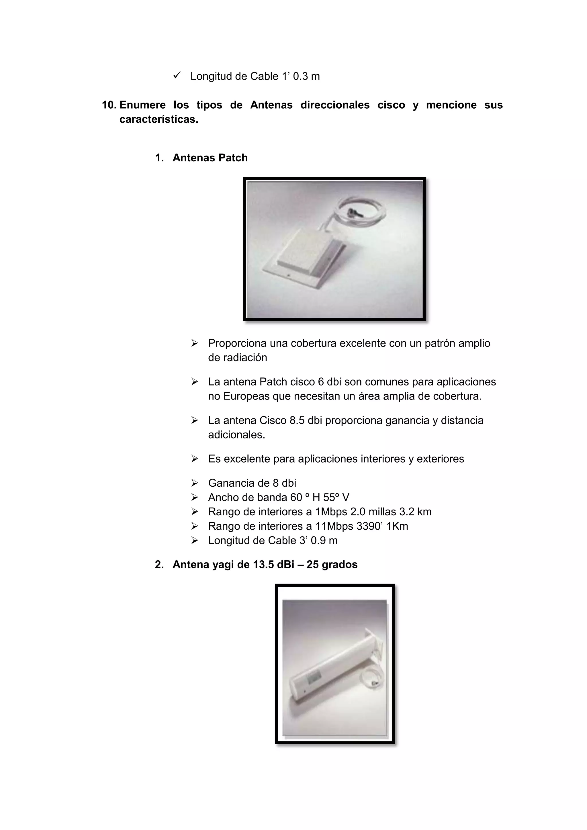  Longitud de Cable 1’ 0.3 m

10. Enumere los tipos de Antenas direccionales cisco y mencione sus
    características.


        1. Antenas Patch




               Proporciona una cobertura excelente con un patrón amplio
                de radiación

               La antena Patch cisco 6 dbi son comunes para aplicaciones
                no Europeas que necesitan un área amplia de cobertura.

               La antena Cisco 8.5 dbi proporciona ganancia y distancia
                adicionales.

               Es excelente para aplicaciones interiores y exteriores

                 Ganancia de 8 dbi
                 Ancho de banda 60 º H 55º V
                 Rango de interiores a 1Mbps 2.0 millas 3.2 km
                 Rango de interiores a 11Mbps 3390’ 1Km
                 Longitud de Cable 3’ 0.9 m

        2. Antena yagi de 13.5 dBi – 25 grados
 