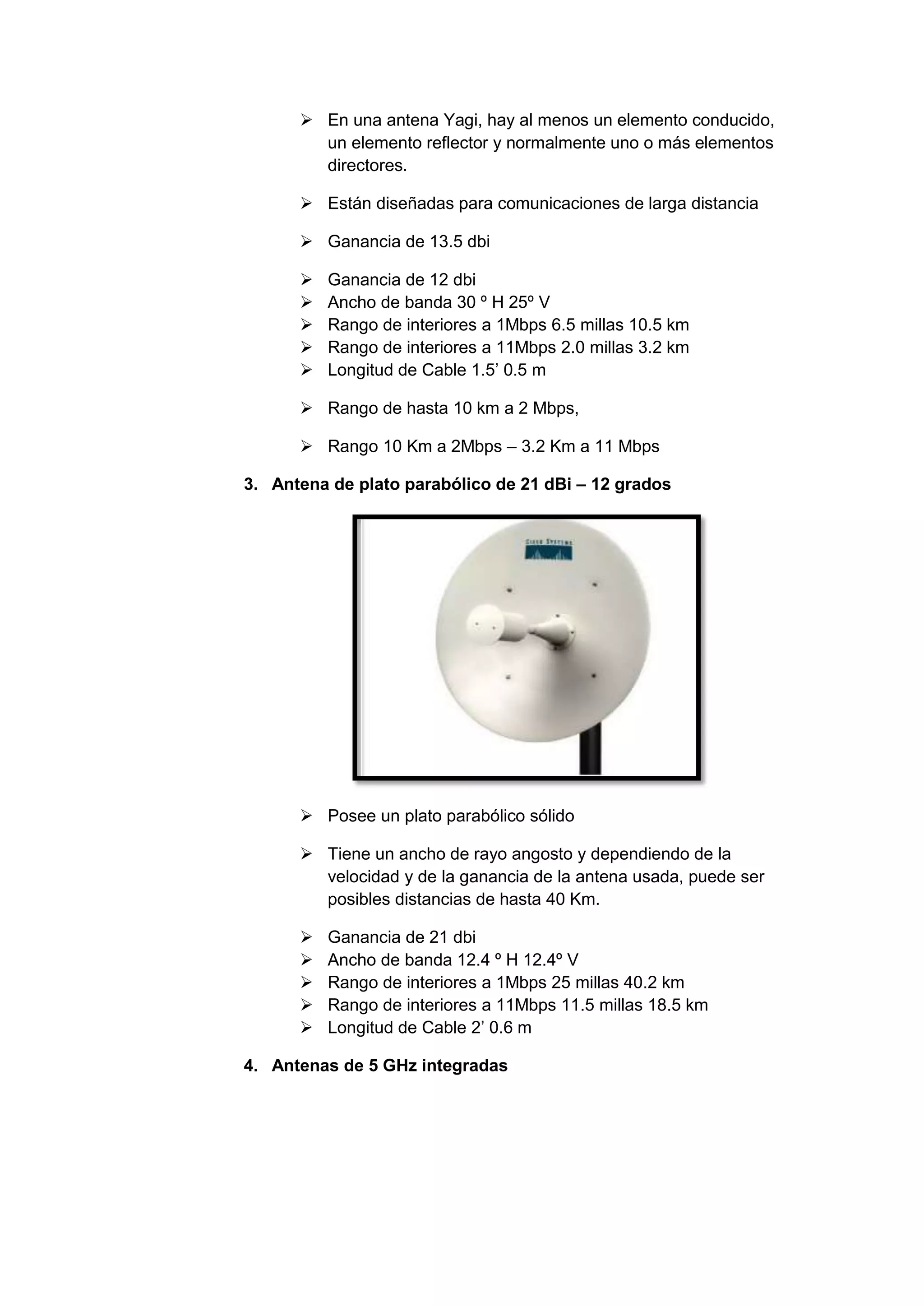  En una antena Yagi, hay al menos un elemento conducido,
        un elemento reflector y normalmente uno o más elementos
        directores.

       Están diseñadas para comunicaciones de larga distancia

       Ganancia de 13.5 dbi

         Ganancia de 12 dbi
         Ancho de banda 30 º H 25º V
         Rango de interiores a 1Mbps 6.5 millas 10.5 km
         Rango de interiores a 11Mbps 2.0 millas 3.2 km
         Longitud de Cable 1.5’ 0.5 m

       Rango de hasta 10 km a 2 Mbps,

       Rango 10 Km a 2Mbps – 3.2 Km a 11 Mbps

3. Antena de plato parabólico de 21 dBi – 12 grados




       Posee un plato parabólico sólido

       Tiene un ancho de rayo angosto y dependiendo de la
        velocidad y de la ganancia de la antena usada, puede ser
        posibles distancias de hasta 40 Km.

         Ganancia de 21 dbi
         Ancho de banda 12.4 º H 12.4º V
         Rango de interiores a 1Mbps 25 millas 40.2 km
         Rango de interiores a 11Mbps 11.5 millas 18.5 km
         Longitud de Cable 2’ 0.6 m

4. Antenas de 5 GHz integradas
 