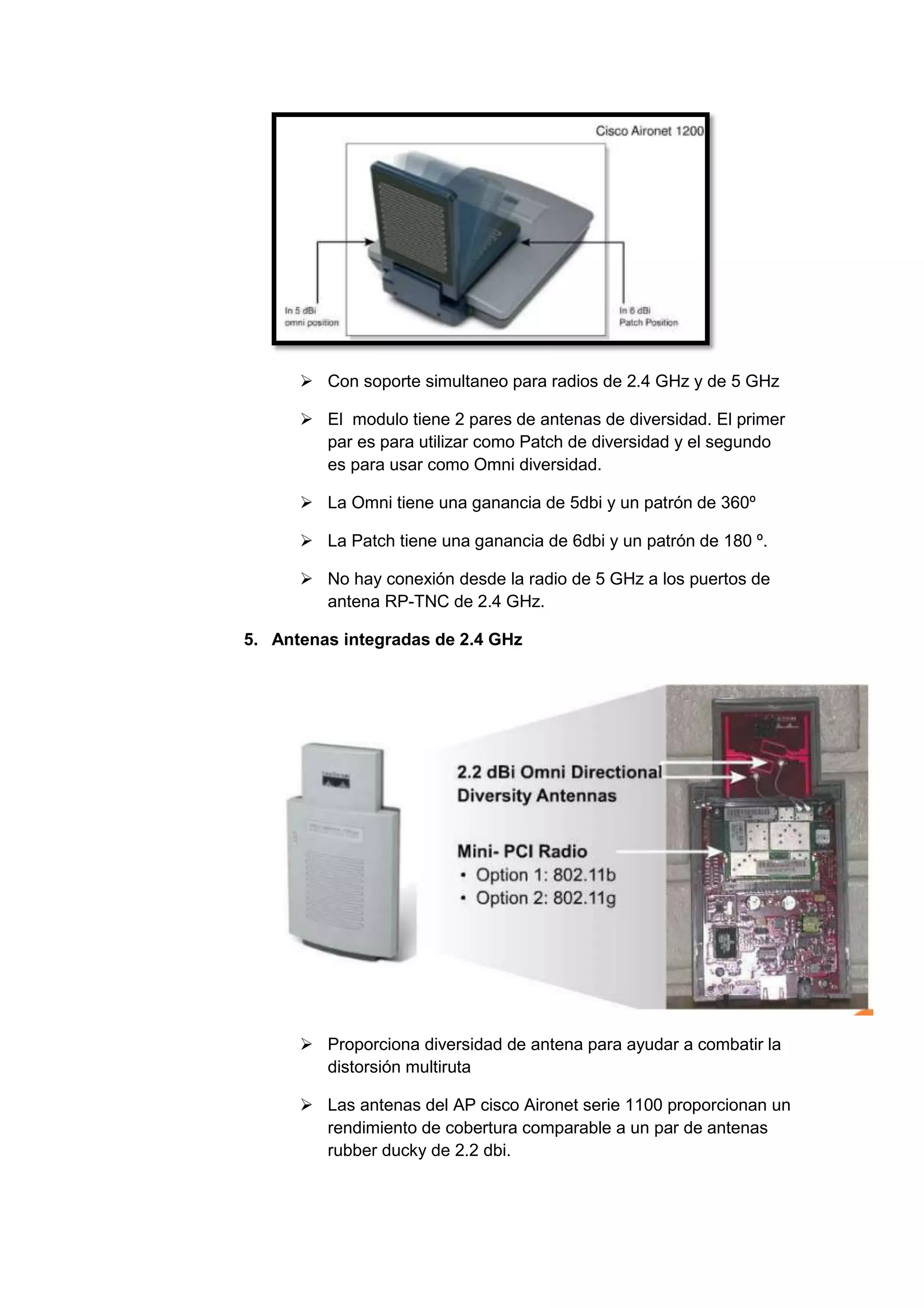 Con soporte simultaneo para radios de 2.4 GHz y de 5 GHz

       El modulo tiene 2 pares de antenas de diversidad. El primer
        par es para utilizar como Patch de diversidad y el segundo
        es para usar como Omni diversidad.

       La Omni tiene una ganancia de 5dbi y un patrón de 360º

       La Patch tiene una ganancia de 6dbi y un patrón de 180 º.

       No hay conexión desde la radio de 5 GHz a los puertos de
        antena RP-TNC de 2.4 GHz.

5. Antenas integradas de 2.4 GHz




       Proporciona diversidad de antena para ayudar a combatir la
        distorsión multiruta

       Las antenas del AP cisco Aironet serie 1100 proporcionan un
        rendimiento de cobertura comparable a un par de antenas
        rubber ducky de 2.2 dbi.
 