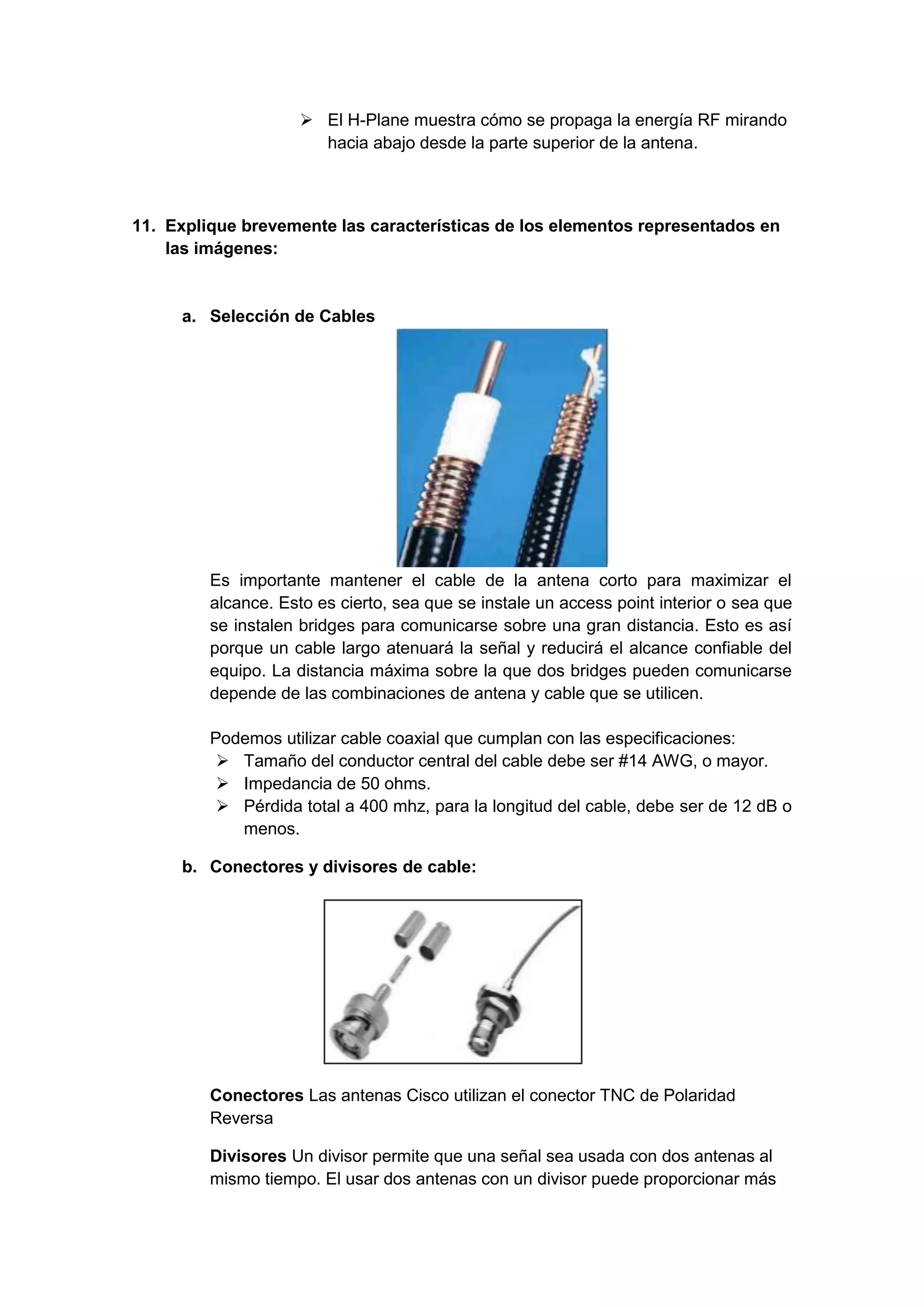  El H-Plane muestra cómo se propaga la energía RF mirando
                       hacia abajo desde la parte superior de la antena.



11. Explique brevemente las características de los elementos representados en
    las imágenes:


     a. Selección de Cables




         Es importante mantener el cable de la antena corto para maximizar el
         alcance. Esto es cierto, sea que se instale un access point interior o sea que
         se instalen bridges para comunicarse sobre una gran distancia. Esto es así
         porque un cable largo atenuará la señal y reducirá el alcance confiable del
         equipo. La distancia máxima sobre la que dos bridges pueden comunicarse
         depende de las combinaciones de antena y cable que se utilicen.

         Podemos utilizar cable coaxial que cumplan con las especificaciones:
           Tamaño del conductor central del cable debe ser #14 AWG, o mayor.
           Impedancia de 50 ohms.
           Pérdida total a 400 mhz, para la longitud del cable, debe ser de 12 dB o
            menos.

     b. Conectores y divisores de cable:




         Conectores Las antenas Cisco utilizan el conector TNC de Polaridad
         Reversa

         Divisores Un divisor permite que una señal sea usada con dos antenas al
         mismo tiempo. El usar dos antenas con un divisor puede proporcionar más
 