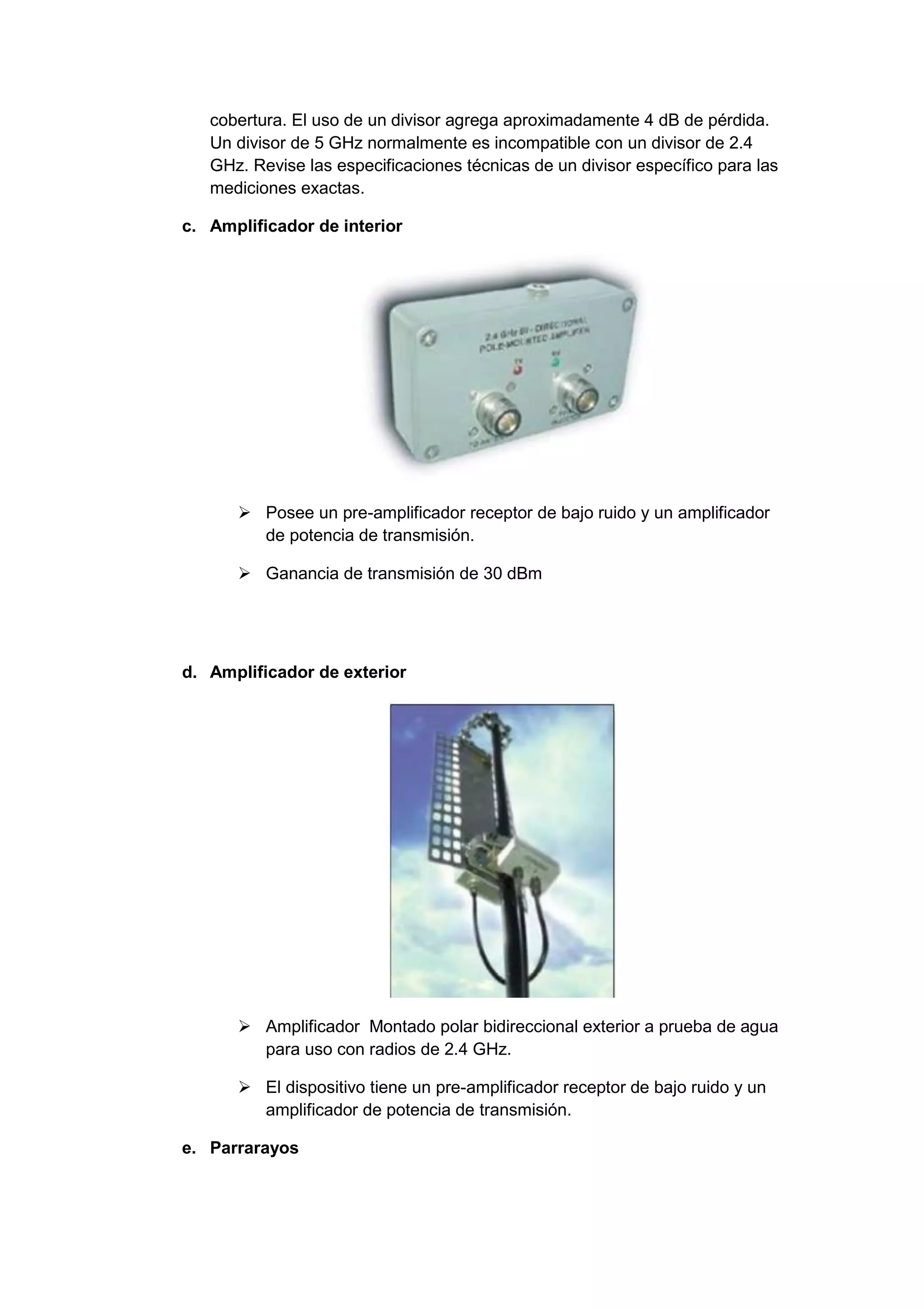 cobertura. El uso de un divisor agrega aproximadamente 4 dB de pérdida.
   Un divisor de 5 GHz normalmente es incompatible con un divisor de 2.4
   GHz. Revise las especificaciones técnicas de un divisor específico para las
   mediciones exactas.

c. Amplificador de interior




       Posee un pre-amplificador receptor de bajo ruido y un amplificador
        de potencia de transmisión.

       Ganancia de transmisión de 30 dBm




d. Amplificador de exterior




       Amplificador Montado polar bidireccional exterior a prueba de agua
        para uso con radios de 2.4 GHz.

       El dispositivo tiene un pre-amplificador receptor de bajo ruido y un
        amplificador de potencia de transmisión.

e. Parrarayos
 