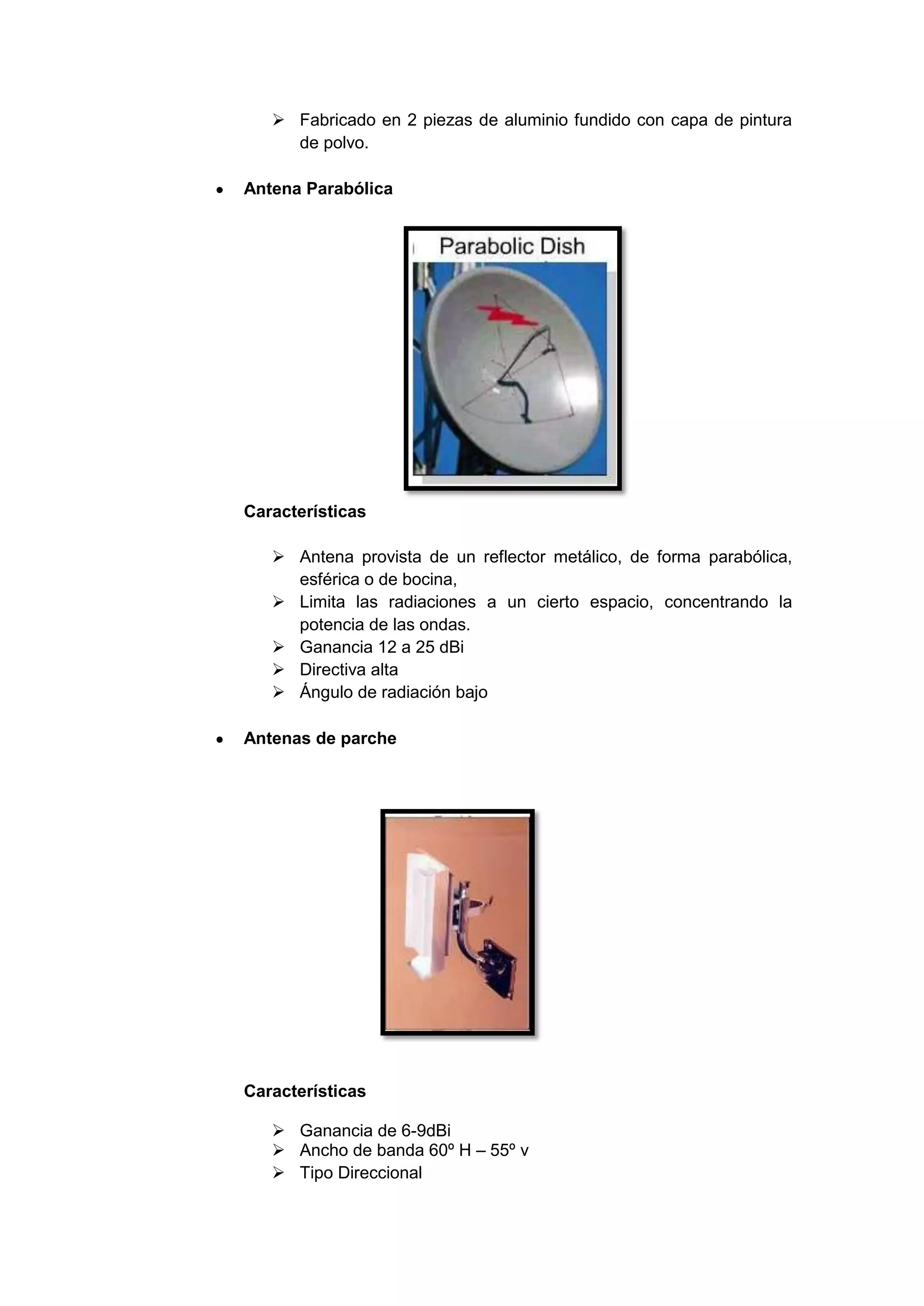  Fabricado en 2 piezas de aluminio fundido con capa de pintura
     de polvo.

Antena Parabólica




Características

    Antena provista de un reflector metálico, de forma parabólica,
     esférica o de bocina,
    Limita las radiaciones a un cierto espacio, concentrando la
     potencia de las ondas.
    Ganancia 12 a 25 dBi
    Directiva alta
    Ángulo de radiación bajo

Antenas de parche




Características

    Ganancia de 6-9dBi
    Ancho de banda 60º H – 55º v
    Tipo Direccional
 