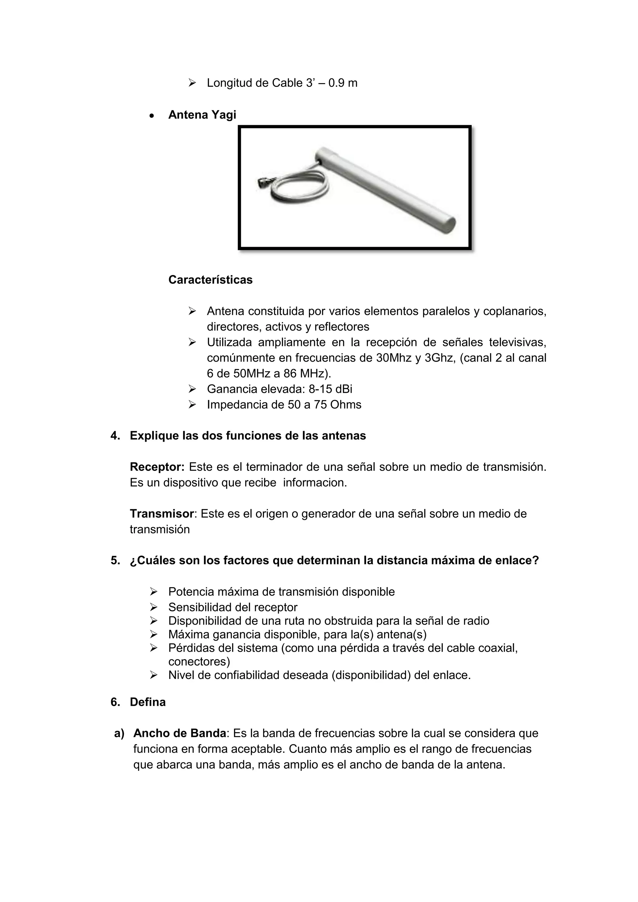  Longitud de Cable 3’ – 0.9 m

            Antena Yagi




            Características

                Antena constituida por varios elementos paralelos y coplanarios,
                 directores, activos y reflectores
                Utilizada ampliamente en la recepción de señales televisivas,
                 comúnmente en frecuencias de 30Mhz y 3Ghz, (canal 2 al canal
                 6 de 50MHz a 86 MHz).
                Ganancia elevada: 8-15 dBi
                Impedancia de 50 a 75 Ohms

4. Explique las dos funciones de las antenas

   Receptor: Este es el terminador de una señal sobre un medio de transmisión.
   Es un dispositivo que recibe informacion.

   Transmisor: Este es el origen o generador de una señal sobre un medio de
   transmisión

5. ¿Cuáles son los factores que determinan la distancia máxima de enlace?

       Potencia máxima de transmisión disponible
       Sensibilidad del receptor
       Disponibilidad de una ruta no obstruida para la señal de radio
       Máxima ganancia disponible, para la(s) antena(s)
       Pérdidas del sistema (como una pérdida a través del cable coaxial,
        conectores)
       Nivel de confiabilidad deseada (disponibilidad) del enlace.

6. Defina

a) Ancho de Banda: Es la banda de frecuencias sobre la cual se considera que
   funciona en forma aceptable. Cuanto más amplio es el rango de frecuencias
   que abarca una banda, más amplio es el ancho de banda de la antena.
 