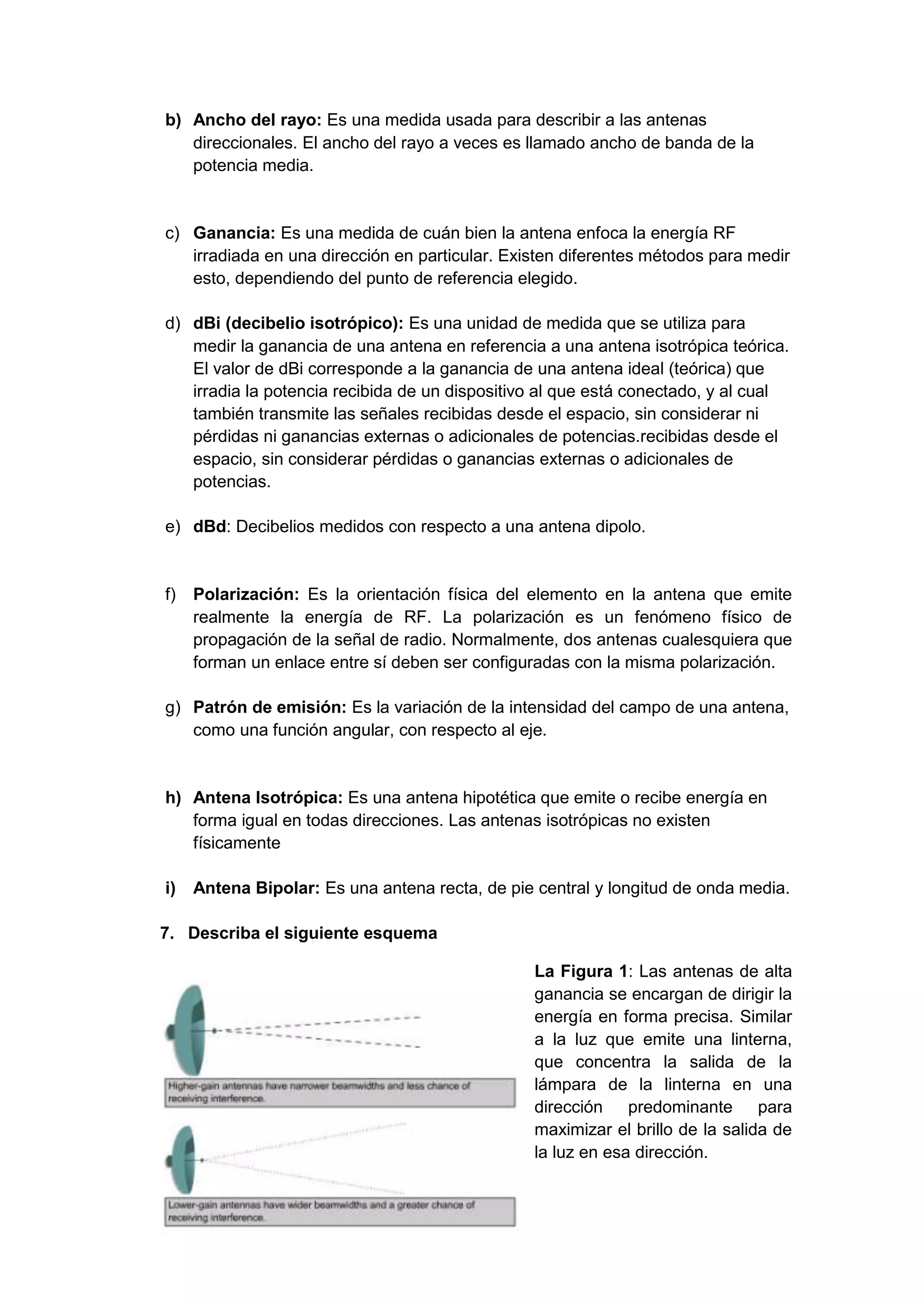 b) Ancho del rayo: Es una medida usada para describir a las antenas
   direccionales. El ancho del rayo a veces es llamado ancho de banda de la
   potencia media.


c) Ganancia: Es una medida de cuán bien la antena enfoca la energía RF
   irradiada en una dirección en particular. Existen diferentes métodos para medir
   esto, dependiendo del punto de referencia elegido.

d) dBi (decibelio isotrópico): Es una unidad de medida que se utiliza para
   medir la ganancia de una antena en referencia a una antena isotrópica teórica.
   El valor de dBi corresponde a la ganancia de una antena ideal (teórica) que
   irradia la potencia recibida de un dispositivo al que está conectado, y al cual
   también transmite las señales recibidas desde el espacio, sin considerar ni
   pérdidas ni ganancias externas o adicionales de potencias.recibidas desde el
   espacio, sin considerar pérdidas o ganancias externas o adicionales de
   potencias.

e) dBd: Decibelios medidos con respecto a una antena dipolo.


f)   Polarización: Es la orientación física del elemento en la antena que emite
     realmente la energía de RF. La polarización es un fenómeno físico de
     propagación de la señal de radio. Normalmente, dos antenas cualesquiera que
     forman un enlace entre sí deben ser configuradas con la misma polarización.

g) Patrón de emisión: Es la variación de la intensidad del campo de una antena,
   como una función angular, con respecto al eje.


h) Antena Isotrópica: Es una antena hipotética que emite o recibe energía en
   forma igual en todas direcciones. Las antenas isotrópicas no existen
   físicamente

i)   Antena Bipolar: Es una antena recta, de pie central y longitud de onda media.

7. Describa el siguiente esquema

                                                 La Figura 1: Las antenas de alta
                                                 ganancia se encargan de dirigir la
                                                 energía en forma precisa. Similar
                                                 a la luz que emite una linterna,
                                                 que concentra la salida de la
                                                 lámpara de la linterna en una
                                                 dirección predominante para
                                                 maximizar el brillo de la salida de
                                                 la luz en esa dirección.
 