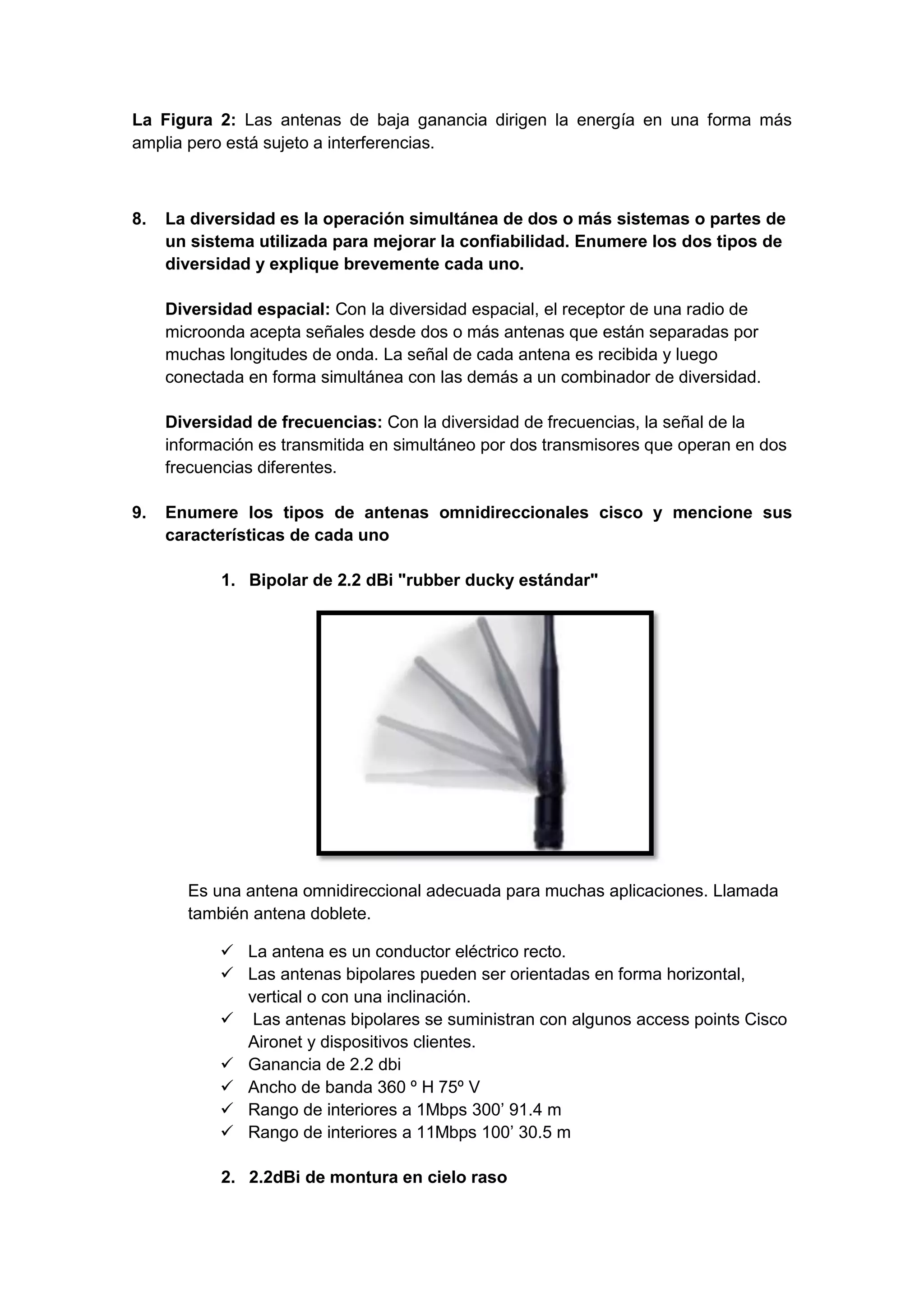 La Figura 2: Las antenas de baja ganancia dirigen la energía en una forma más
amplia pero está sujeto a interferencias.



8.   La diversidad es la operación simultánea de dos o más sistemas o partes de
     un sistema utilizada para mejorar la confiabilidad. Enumere los dos tipos de
     diversidad y explique brevemente cada uno.

     Diversidad espacial: Con la diversidad espacial, el receptor de una radio de
     microonda acepta señales desde dos o más antenas que están separadas por
     muchas longitudes de onda. La señal de cada antena es recibida y luego
     conectada en forma simultánea con las demás a un combinador de diversidad.

     Diversidad de frecuencias: Con la diversidad de frecuencias, la señal de la
     información es transmitida en simultáneo por dos transmisores que operan en dos
     frecuencias diferentes.

9.   Enumere los tipos de antenas omnidireccionales cisco y mencione sus
     características de cada uno

            1. Bipolar de 2.2 dBi "rubber ducky estándar"




       Es una antena omnidireccional adecuada para muchas aplicaciones. Llamada
       también antena doblete.

             La antena es un conductor eléctrico recto.
             Las antenas bipolares pueden ser orientadas en forma horizontal,
              vertical o con una inclinación.
             Las antenas bipolares se suministran con algunos access points Cisco
              Aironet y dispositivos clientes.
             Ganancia de 2.2 dbi
             Ancho de banda 360 º H 75º V
             Rango de interiores a 1Mbps 300’ 91.4 m
             Rango de interiores a 11Mbps 100’ 30.5 m

            2. 2.2dBi de montura en cielo raso
 