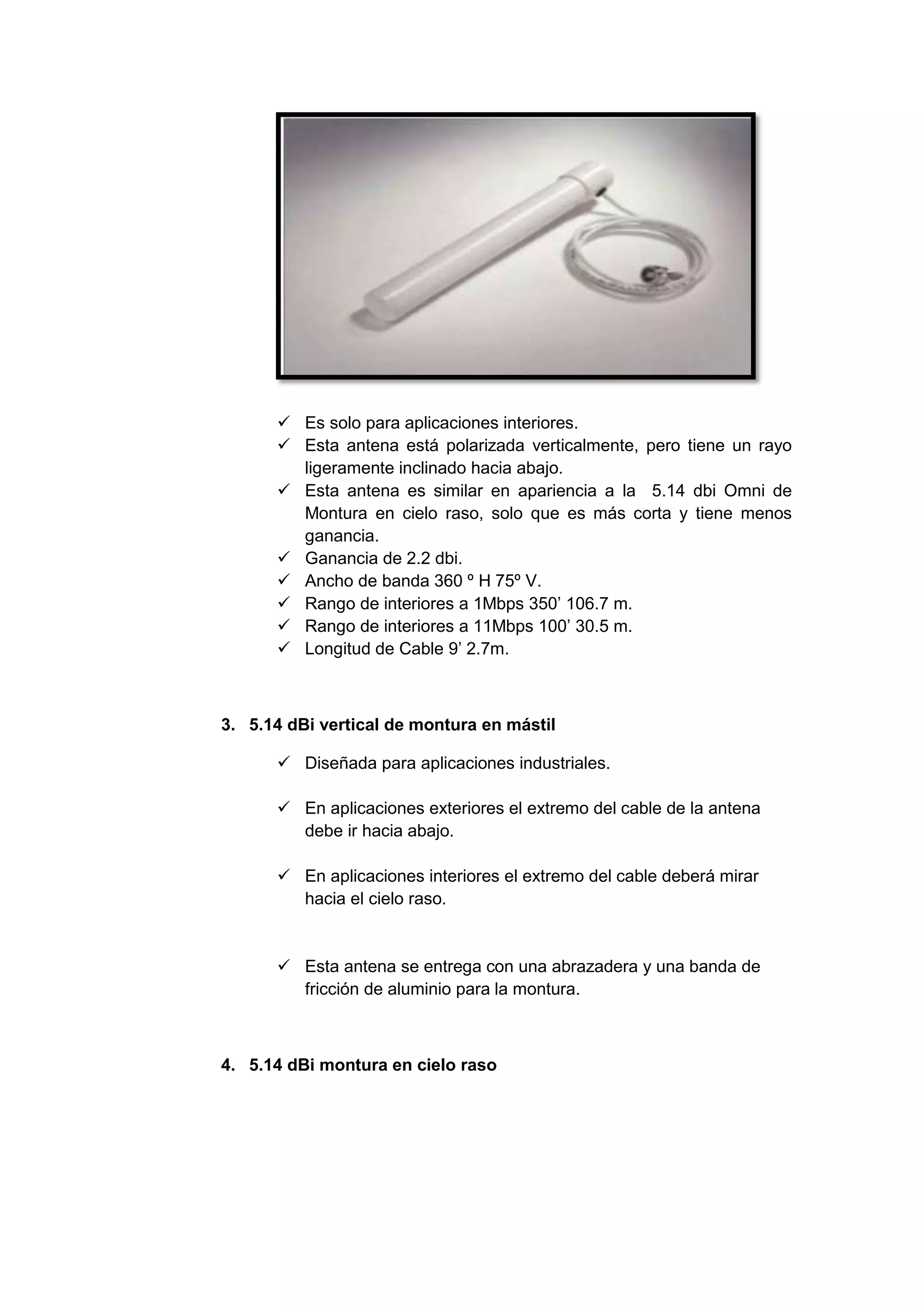 Es solo para aplicaciones interiores.
       Esta antena está polarizada verticalmente, pero tiene un rayo
        ligeramente inclinado hacia abajo.
       Esta antena es similar en apariencia a la 5.14 dbi Omni de
        Montura en cielo raso, solo que es más corta y tiene menos
        ganancia.
       Ganancia de 2.2 dbi.
       Ancho de banda 360 º H 75º V.
       Rango de interiores a 1Mbps 350’ 106.7 m.
       Rango de interiores a 11Mbps 100’ 30.5 m.
       Longitud de Cable 9’ 2.7m.



3. 5.14 dBi vertical de montura en mástil

       Diseñada para aplicaciones industriales.

       En aplicaciones exteriores el extremo del cable de la antena
        debe ir hacia abajo.

       En aplicaciones interiores el extremo del cable deberá mirar
        hacia el cielo raso.


       Esta antena se entrega con una abrazadera y una banda de
        fricción de aluminio para la montura.



4. 5.14 dBi montura en cielo raso
 